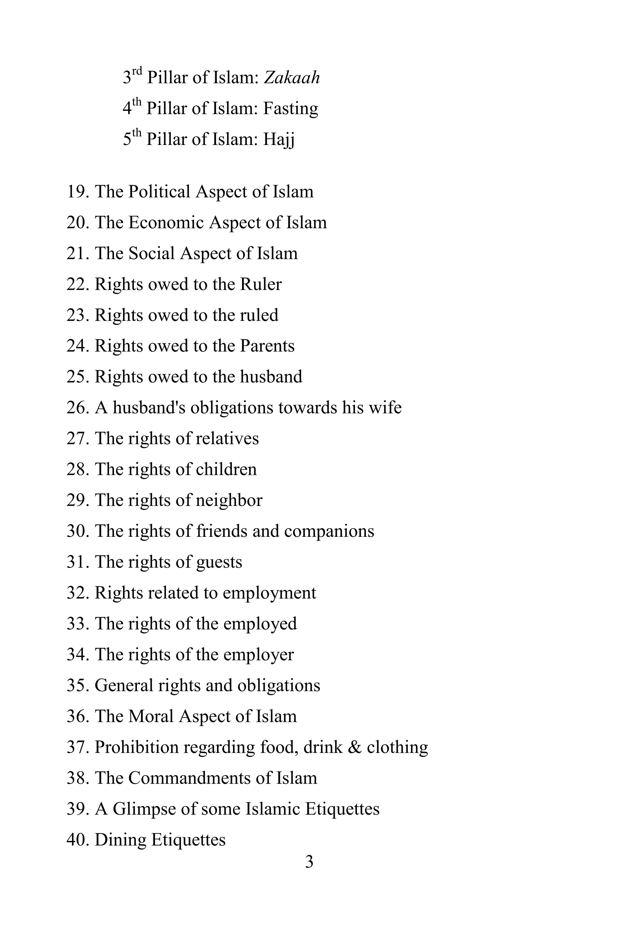 3rd Pillar of Islam: Zakaah
       4th Pillar of Islam: Fasting
       5th Pillar of Islam: Hajj

19. The Political Aspect of Islam
20. The Economic Aspect of Islam
21. The Social Aspect of Islam
22. Rights owed to the Ruler
23. Rights owed to the ruled
24. Rights owed to the Parents
25. Rights owed to the husband
26. A husband's obligations towards his wife
27. The rights of relatives
28. The rights of children
29. The rights of neighbor
30. The rights of friends and companions
31. The rights of guests
32. Rights related to employment
33. The rights of the employed
34. The rights of the employer
35. General rights and obligations
36. The Moral Aspect of Islam
37. Prohibition regarding food, drink & clothing
38. The Commandments of Islam
39. A Glimpse of some Islamic Etiquettes
40. Dining Etiquettes
                                   3
 
