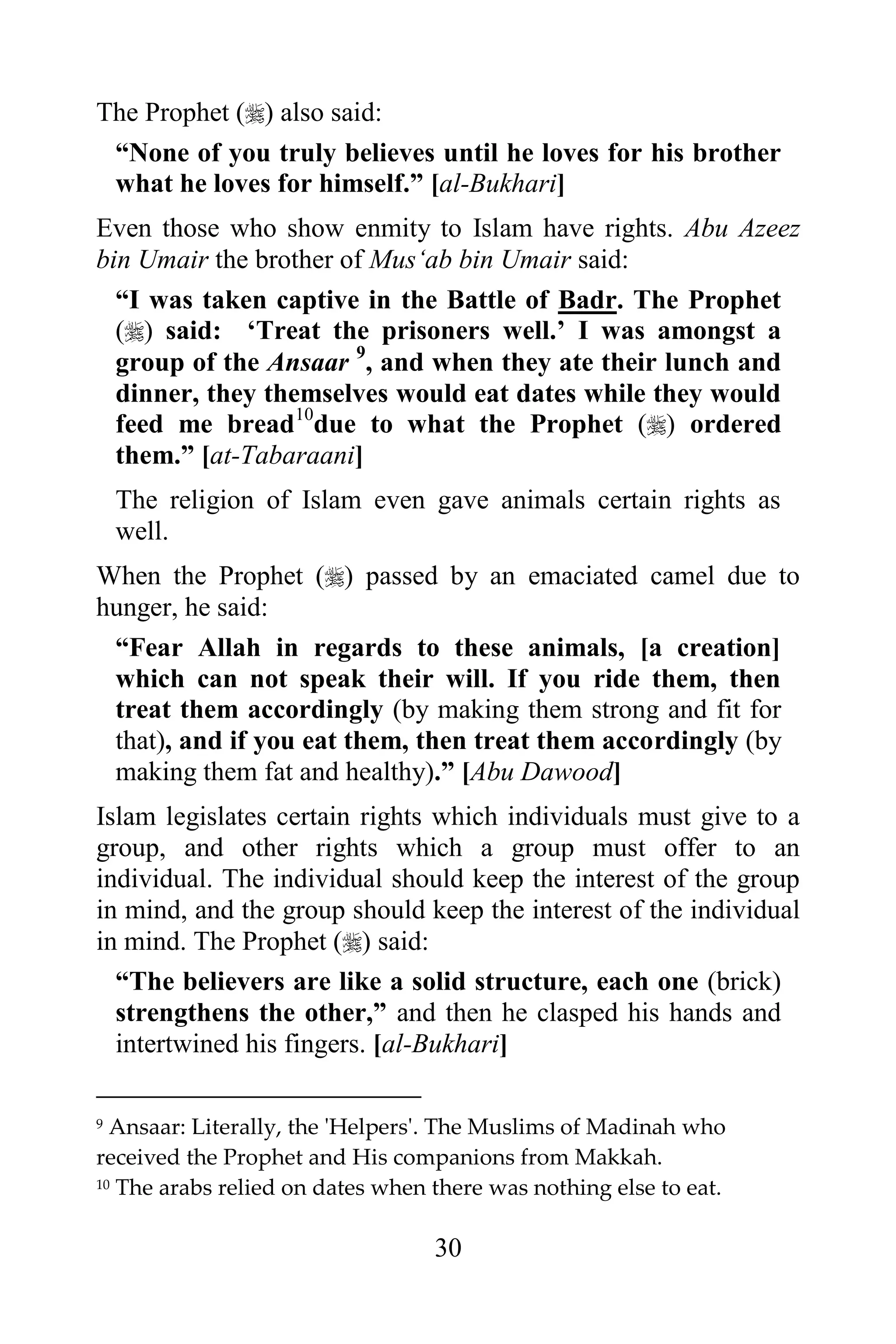The Prophet () also said:
 “None of you truly believes until he loves for his brother
 what he loves for himself.” [al-Bukhari]
Even those who show enmity to Islam have rights. Abu Azeez
bin Umair the brother of Mus„ab bin Umair said:
  “I was taken captive in the Battle of Badr. The Prophet
  () said: „Treat the prisoners well.‟ I was amongst a
  group of the Ansaar 9, and when they ate their lunch and
  dinner, they themselves would eat dates while they would
  feed me bread10due to what the Prophet () ordered
  them.” [at-Tabaraani]
    The religion of Islam even gave animals certain rights as
    well.
When the Prophet () passed by an emaciated camel due to
hunger, he said:
 “Fear Allah in regards to these animals, [a creation]
 which can not speak their will. If you ride them, then
 treat them accordingly (by making them strong and fit for
 that), and if you eat them, then treat them accordingly (by
 making them fat and healthy).” [Abu Dawood]
Islam legislates certain rights which individuals must give to a
group, and other rights which a group must offer to an
individual. The individual should keep the interest of the group
in mind, and the group should keep the interest of the individual
in mind. The Prophet () said:
  “The believers are like a solid structure, each one (brick)
  strengthens the other,” and then he clasped his hands and
  intertwined his fingers. [al-Bukhari]

9 Ansaar: Literally, the 'Helpers'. The Muslims of Madinah who
received the Prophet and His companions from Makkah.
10 The arabs relied on dates when there was nothing else to eat.



                                  30
 