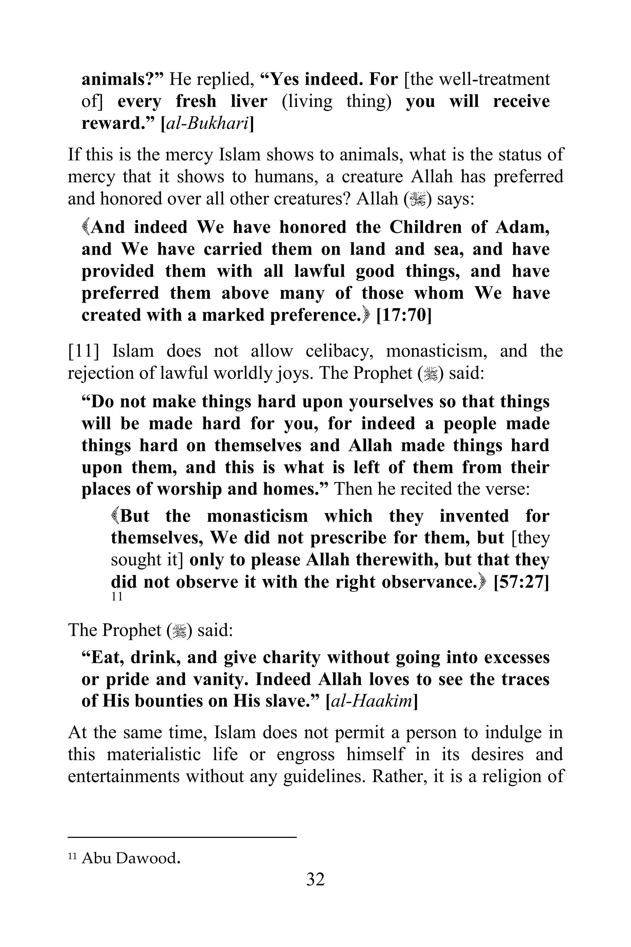 animals?” He replied, “Yes indeed. For [the well-treatment
     of] every fresh liver (living thing) you will receive
     reward.” [al-Bukhari]
If this is the mercy Islam shows to animals, what is the status of
mercy that it shows to humans, a creature Allah has preferred
and honored over all other creatures? Allah () says:
  And indeed We have honored the Children of Adam,
  and We have carried them on land and sea, and have
  provided them with all lawful good things, and have
  preferred them above many of those whom We have
  created with a marked preference. [17:70]
[11] Islam does not allow celibacy, monasticism, and the
rejection of lawful worldly joys. The Prophet () said:
  “Do not make things hard upon yourselves so that things
  will be made hard for you, for indeed a people made
  things hard on themselves and Allah made things hard
  upon them, and this is what is left of them from their
  places of worship and homes.” Then he recited the verse:
      But the monasticism which they invented for
      themselves, We did not prescribe for them, but [they
      sought it] only to please Allah therewith, but that they
      did not observe it with the right observance. [57:27]
        11

The Prophet () said:
 “Eat, drink, and give charity without going into excesses
 or pride and vanity. Indeed Allah loves to see the traces
 of His bounties on His slave.” [al-Haakim]
At the same time, Islam does not permit a person to indulge in
this materialistic life or engross himself in its desires and
entertainments without any guidelines. Rather, it is a religion of



11   Abu Dawood.
                                32
 