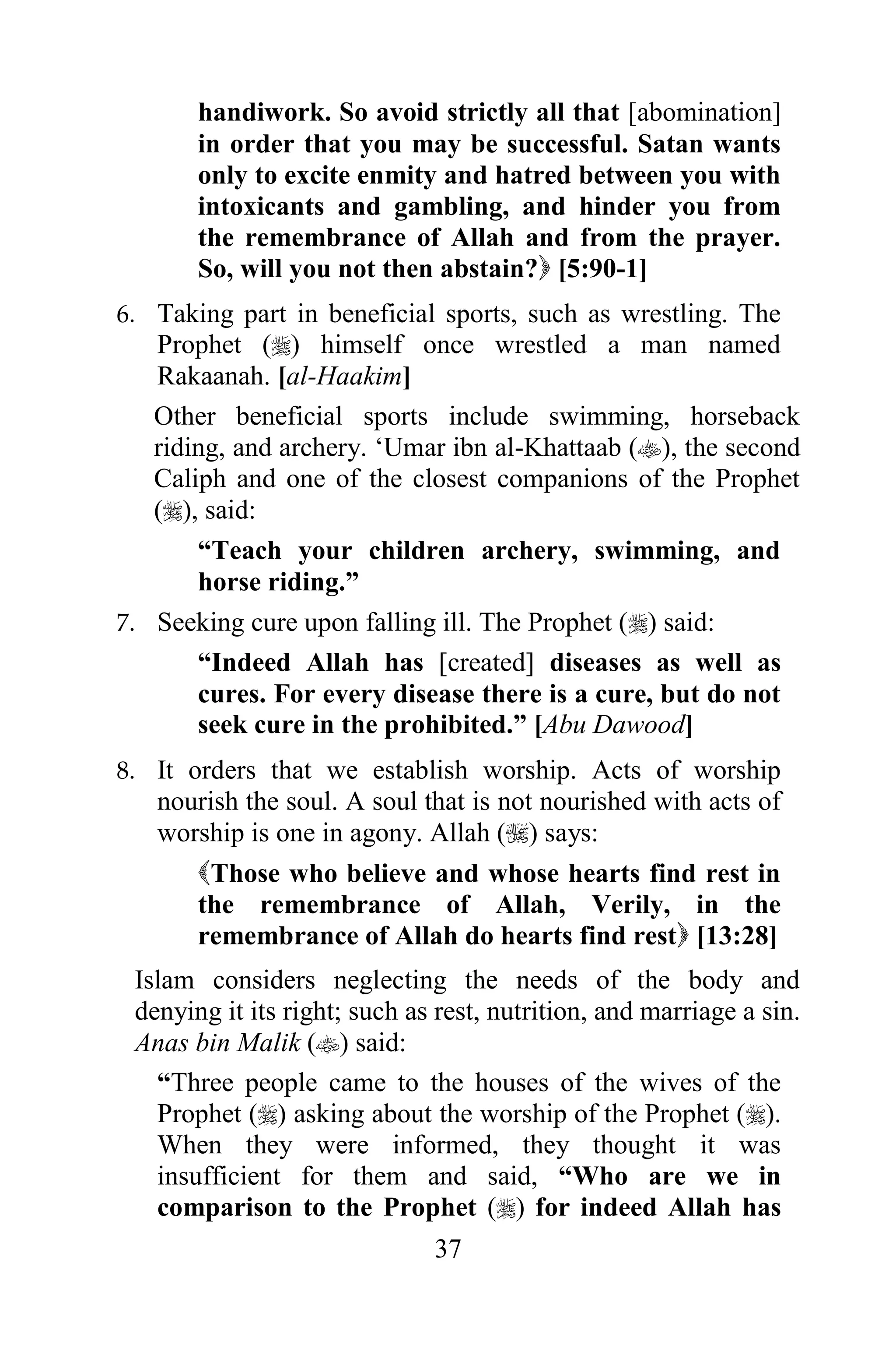 handiwork. So avoid strictly all that [abomination]
       in order that you may be successful. Satan wants
       only to excite enmity and hatred between you with
       intoxicants and gambling, and hinder you from
       the remembrance of Allah and from the prayer.
       So, will you not then abstain? [5:90-1]
6. Taking part in beneficial sports, such as wrestling. The
   Prophet () himself once wrestled a man named
   Rakaanah. [al-Haakim]
   Other beneficial sports include swimming, horseback
   riding, and archery. „Umar ibn al-Khattaab (), the second
   Caliph and one of the closest companions of the Prophet
   (), said:
       “Teach your children archery, swimming, and
       horse riding.”
7. Seeking cure upon falling ill. The Prophet () said:
       “Indeed Allah has [created] diseases as well as
       cures. For every disease there is a cure, but do not
       seek cure in the prohibited.” [Abu Dawood]
8. It orders that we establish worship. Acts of worship
   nourish the soul. A soul that is not nourished with acts of
   worship is one in agony. Allah () says:
      Those who believe and whose hearts find rest in
      the remembrance of Allah, Verily, in the
      remembrance of Allah do hearts find rest [13:28]
 Islam considers neglecting the needs of the body and
 denying it its right; such as rest, nutrition, and marriage a sin.
 Anas bin Malik () said:
   “Three people came to the houses of the wives of the
   Prophet () asking about the worship of the Prophet ().
   When they were informed, they thought it was
   insufficient for them and said, “Who are we in
   comparison to the Prophet () for indeed Allah has
                              37
 