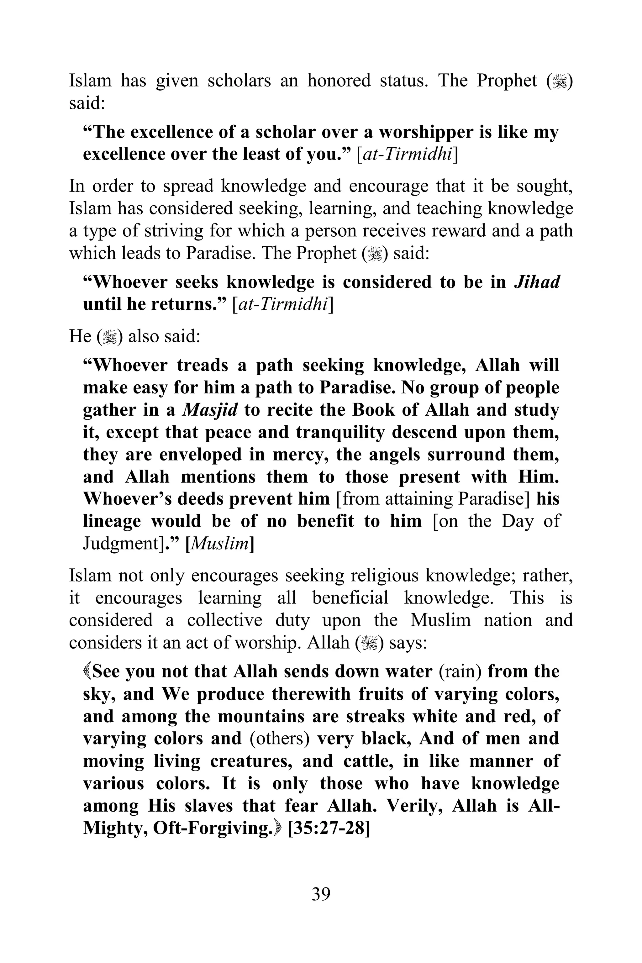 Islam has given scholars an honored status. The Prophet ()
said:
  “The excellence of a scholar over a worshipper is like my
  excellence over the least of you.” [at-Tirmidhi]
In order to spread knowledge and encourage that it be sought,
Islam has considered seeking, learning, and teaching knowledge
a type of striving for which a person receives reward and a path
which leads to Paradise. The Prophet () said:
  “Whoever seeks knowledge is considered to be in Jihad
  until he returns.” [at-Tirmidhi]
He () also said:
 “Whoever treads a path seeking knowledge, Allah will
 make easy for him a path to Paradise. No group of people
 gather in a Masjid to recite the Book of Allah and study
 it, except that peace and tranquility descend upon them,
 they are enveloped in mercy, the angels surround them,
 and Allah mentions them to those present with Him.
 Whoever‟s deeds prevent him [from attaining Paradise] his
 lineage would be of no benefit to him [on the Day of
 Judgment].” [Muslim]
Islam not only encourages seeking religious knowledge; rather,
it encourages learning all beneficial knowledge. This is
considered a collective duty upon the Muslim nation and
considers it an act of worship. Allah () says:
  See you not that Allah sends down water (rain) from the
  sky, and We produce therewith fruits of varying colors,
  and among the mountains are streaks white and red, of
  varying colors and (others) very black, And of men and
  moving living creatures, and cattle, in like manner of
  various colors. It is only those who have knowledge
  among His slaves that fear Allah. Verily, Allah is All-
  Mighty, Oft-Forgiving. [35:27-28]


                              39
 