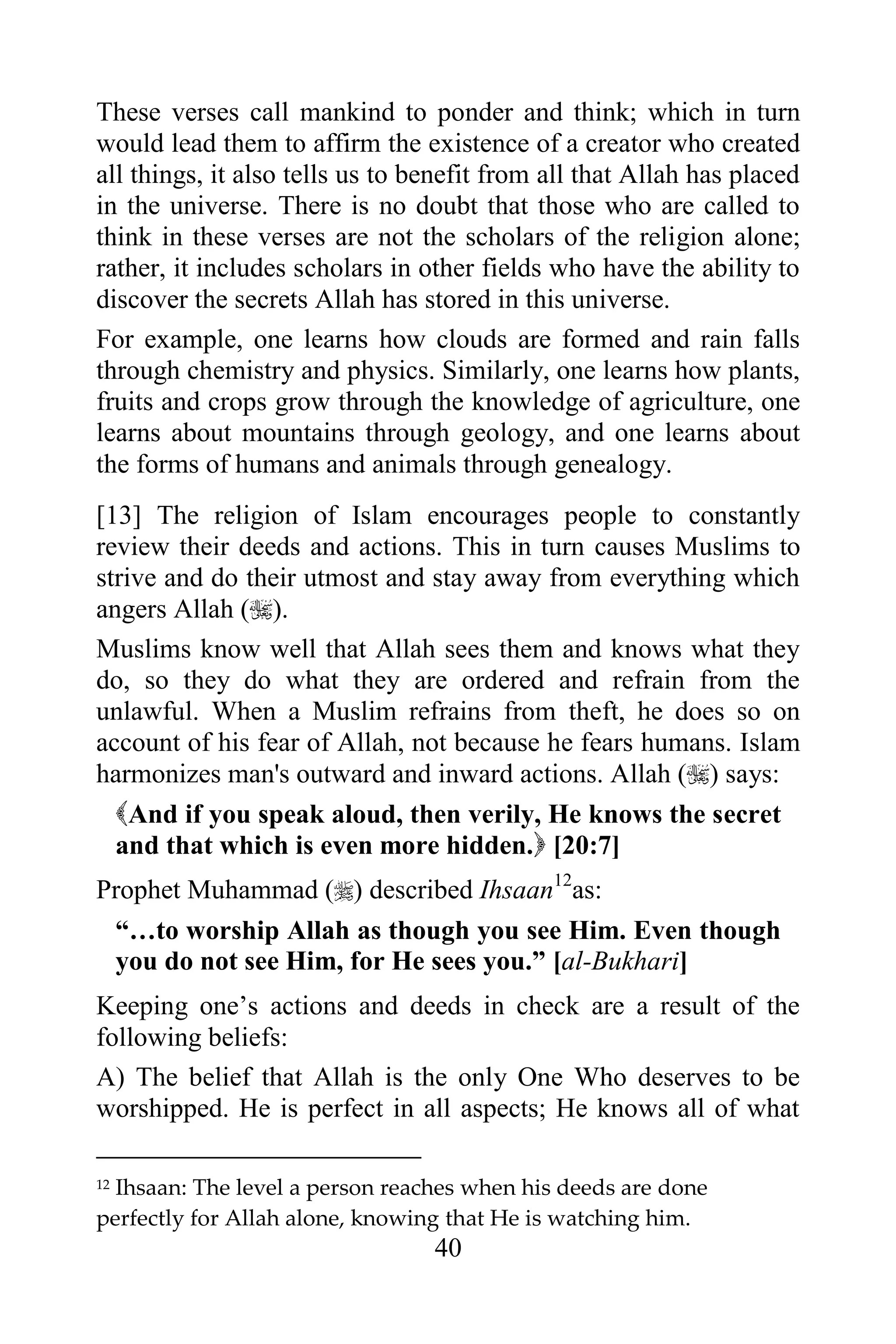 These verses call mankind to ponder and think; which in turn
would lead them to affirm the existence of a creator who created
all things, it also tells us to benefit from all that Allah has placed
in the universe. There is no doubt that those who are called to
think in these verses are not the scholars of the religion alone;
rather, it includes scholars in other fields who have the ability to
discover the secrets Allah has stored in this universe.
For example, one learns how clouds are formed and rain falls
through chemistry and physics. Similarly, one learns how plants,
fruits and crops grow through the knowledge of agriculture, one
learns about mountains through geology, and one learns about
the forms of humans and animals through genealogy.
[13] The religion of Islam encourages people to constantly
review their deeds and actions. This in turn causes Muslims to
strive and do their utmost and stay away from everything which
angers Allah ().
Muslims know well that Allah sees them and knows what they
do, so they do what they are ordered and refrain from the
unlawful. When a Muslim refrains from theft, he does so on
account of his fear of Allah, not because he fears humans. Islam
harmonizes man's outward and inward actions. Allah () says:
  And if you speak aloud, then verily, He knows the secret
  and that which is even more hidden. [20:7]
Prophet Muhammad () described Ihsaan12as:
 “…to worship Allah as though you see Him. Even though
 you do not see Him, for He sees you.” [al-Bukhari]
Keeping one‟s actions and deeds in check are a result of the
following beliefs:
A) The belief that Allah is the only One Who deserves to be
worshipped. He is perfect in all aspects; He knows all of what

12Ihsaan: The level a person reaches when his deeds are done
perfectly for Allah alone, knowing that He is watching him.
                                 40
 