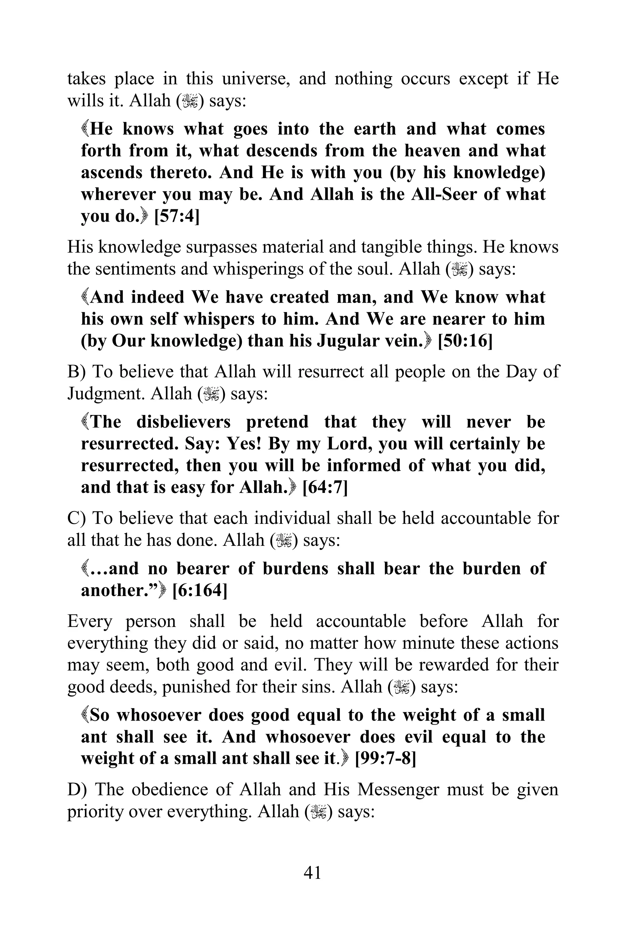 takes place in this universe, and nothing occurs except if He
wills it. Allah () says:
  He knows what goes into the earth and what comes
  forth from it, what descends from the heaven and what
  ascends thereto. And He is with you (by his knowledge)
  wherever you may be. And Allah is the All-Seer of what
  you do. [57:4]
His knowledge surpasses material and tangible things. He knows
the sentiments and whisperings of the soul. Allah () says:
  And indeed We have created man, and We know what
  his own self whispers to him. And We are nearer to him
  (by Our knowledge) than his Jugular vein. [50:16]
B) To believe that Allah will resurrect all people on the Day of
Judgment. Allah () says:
  The disbelievers pretend that they will never be
  resurrected. Say: Yes! By my Lord, you will certainly be
  resurrected, then you will be informed of what you did,
  and that is easy for Allah. [64:7]
C) To believe that each individual shall be held accountable for
all that he has done. Allah () says:
  …and no bearer of burdens shall bear the burden of
  another.” [6:164]
Every person shall be held accountable before Allah for
everything they did or said, no matter how minute these actions
may seem, both good and evil. They will be rewarded for their
good deeds, punished for their sins. Allah () says:
  So whosoever does good equal to the weight of a small
  ant shall see it. And whosoever does evil equal to the
  weight of a small ant shall see it. [99:7-8]
D) The obedience of Allah and His Messenger must be given
priority over everything. Allah () says:


                              41
 
