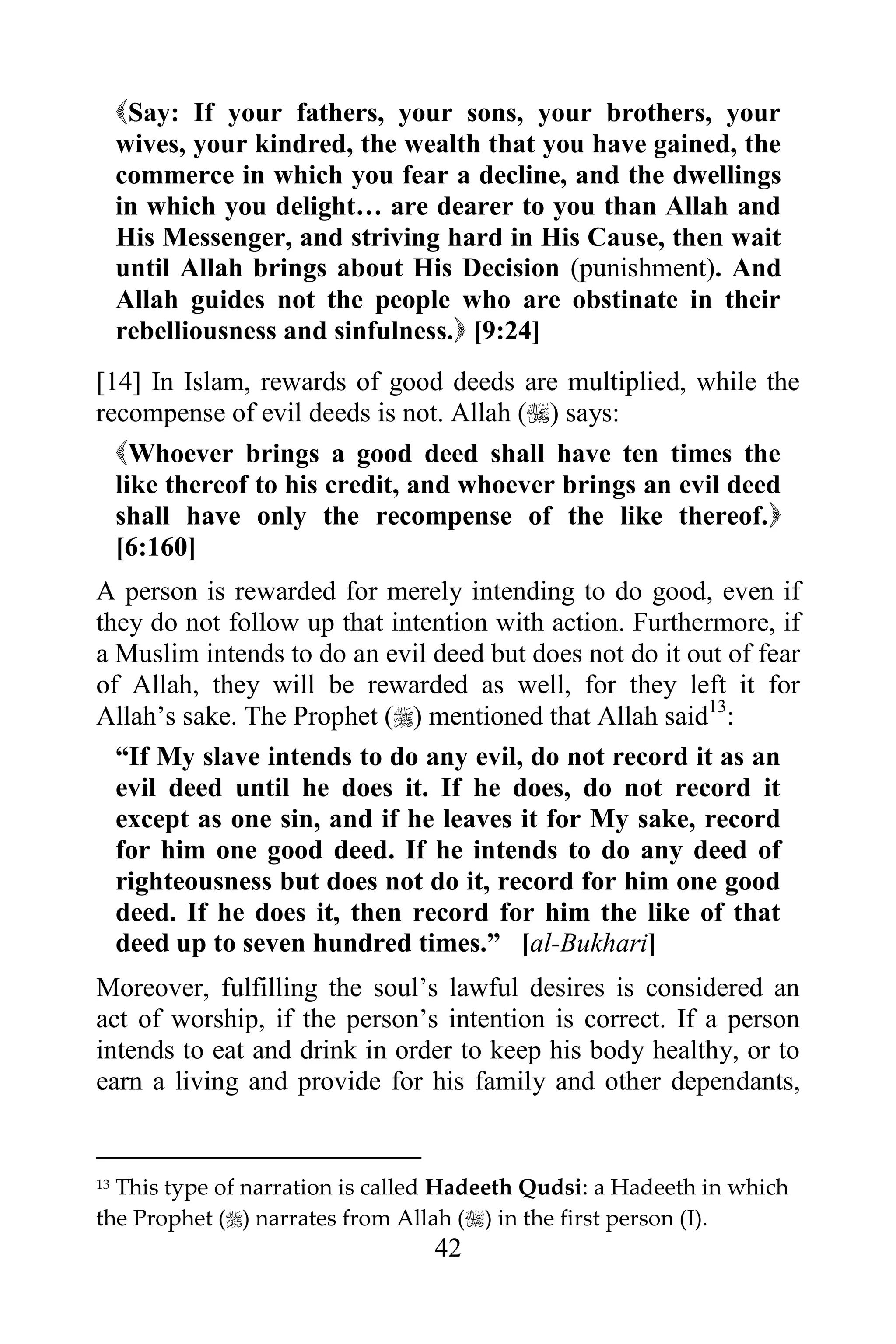 Say: If your fathers, your sons, your brothers, your
     wives, your kindred, the wealth that you have gained, the
     commerce in which you fear a decline, and the dwellings
     in which you delight… are dearer to you than Allah and
     His Messenger, and striving hard in His Cause, then wait
     until Allah brings about His Decision (punishment). And
     Allah guides not the people who are obstinate in their
     rebelliousness and sinfulness. [9:24]
[14] In Islam, rewards of good deeds are multiplied, while the
recompense of evil deeds is not. Allah () says:
     Whoever brings a good deed shall have ten times the
     like thereof to his credit, and whoever brings an evil deed
     shall have only the recompense of the like thereof.
     [6:160]
A person is rewarded for merely intending to do good, even if
they do not follow up that intention with action. Furthermore, if
a Muslim intends to do an evil deed but does not do it out of fear
of Allah, they will be rewarded as well, for they left it for
Allah‟s sake. The Prophet () mentioned that Allah said13:
  “If My slave intends to do any evil, do not record it as an
  evil deed until he does it. If he does, do not record it
  except as one sin, and if he leaves it for My sake, record
  for him one good deed. If he intends to do any deed of
  righteousness but does not do it, record for him one good
  deed. If he does it, then record for him the like of that
  deed up to seven hundred times.” [al-Bukhari]
Moreover, fulfilling the soul‟s lawful desires is considered an
act of worship, if the person‟s intention is correct. If a person
intends to eat and drink in order to keep his body healthy, or to
earn a living and provide for his family and other dependants,


13This type of narration is called Hadeeth Qudsi: a Hadeeth in which
the Prophet () narrates from Allah () in the first person (I).
                                 42
 