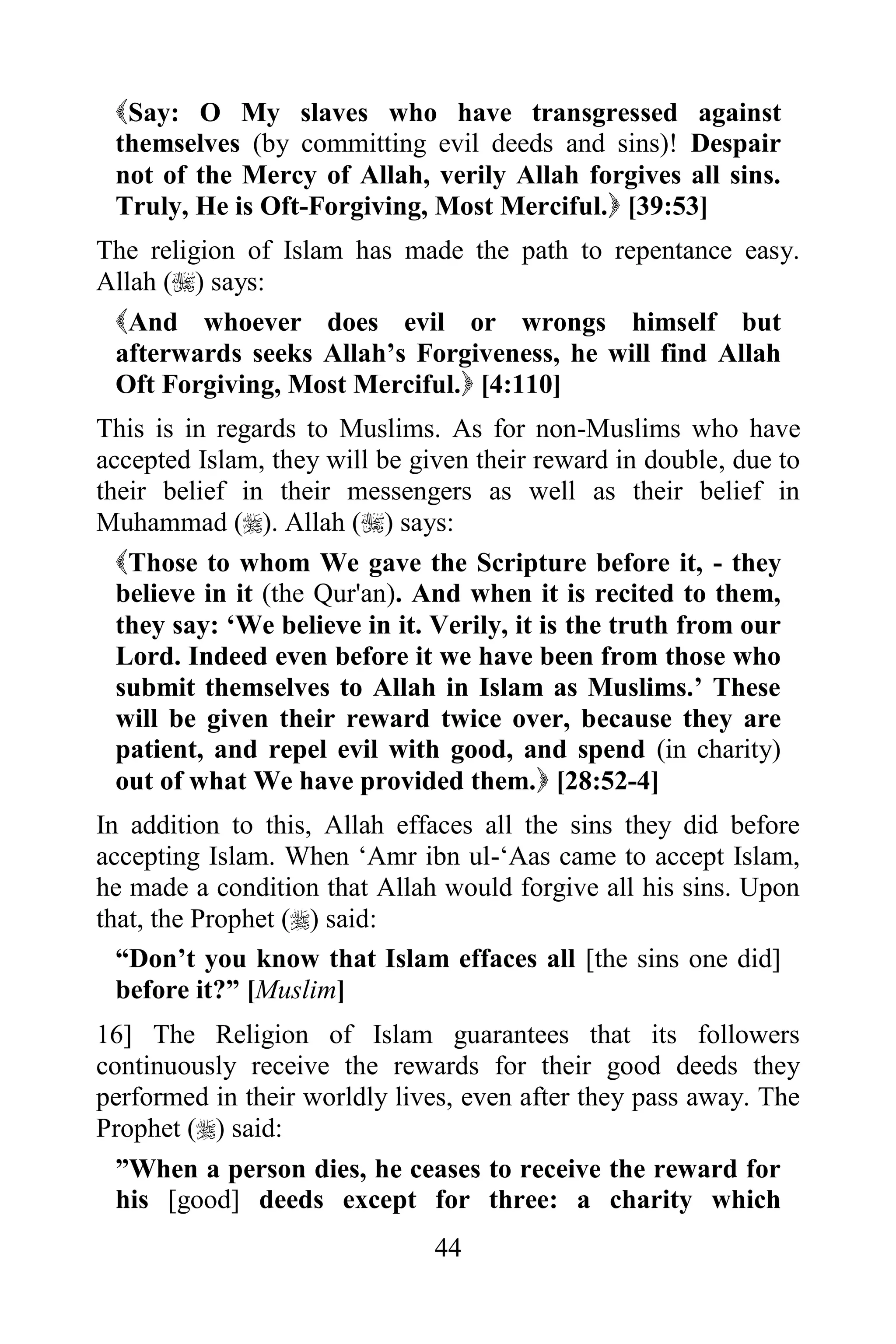 Say: O My slaves who have transgressed against
 themselves (by committing evil deeds and sins)! Despair
 not of the Mercy of Allah, verily Allah forgives all sins.
 Truly, He is Oft-Forgiving, Most Merciful. [39:53]
The religion of Islam has made the path to repentance easy.
Allah () says:
 And whoever does evil or wrongs himself but
 afterwards seeks Allah‟s Forgiveness, he will find Allah
 Oft Forgiving, Most Merciful. [4:110]
This is in regards to Muslims. As for non-Muslims who have
accepted Islam, they will be given their reward in double, due to
their belief in their messengers as well as their belief in
Muhammad (). Allah () says:
  Those to whom We gave the Scripture before it, - they
  believe in it (the Qur'an). And when it is recited to them,
  they say: „We believe in it. Verily, it is the truth from our
  Lord. Indeed even before it we have been from those who
  submit themselves to Allah in Islam as Muslims.‟ These
  will be given their reward twice over, because they are
  patient, and repel evil with good, and spend (in charity)
  out of what We have provided them. [28:52-4]
In addition to this, Allah effaces all the sins they did before
accepting Islam. When „Amr ibn ul-„Aas came to accept Islam,
he made a condition that Allah would forgive all his sins. Upon
that, the Prophet () said:
  “Don‟t you know that Islam effaces all [the sins one did]
  before it?” [Muslim]
16] The Religion of Islam guarantees that its followers
continuously receive the rewards for their good deeds they
performed in their worldly lives, even after they pass away. The
Prophet () said:
 ”When a person dies, he ceases to receive the reward for
 his [good] deeds except for three: a charity which
                               44
 