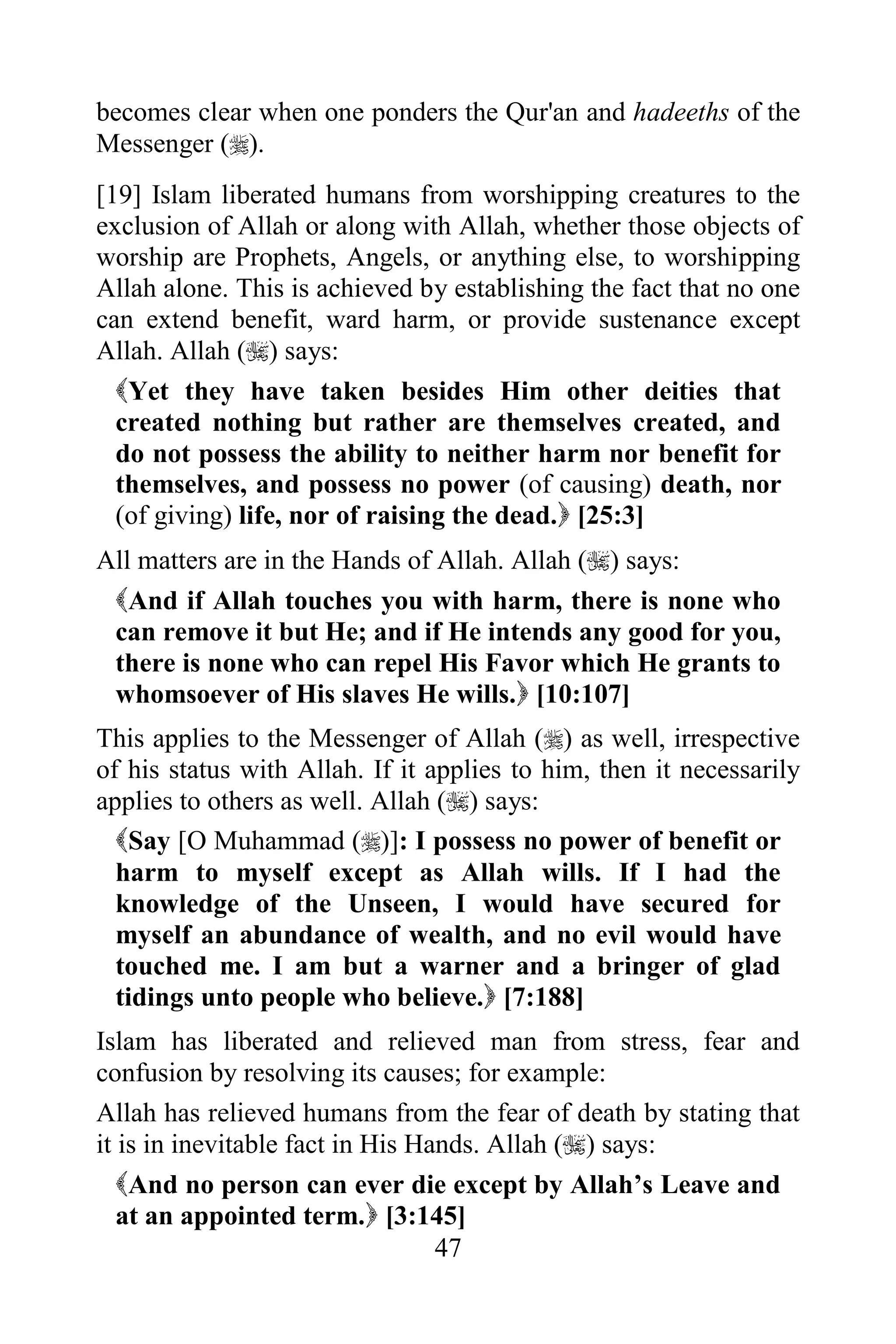 becomes clear when one ponders the Qur'an and hadeeths of the
Messenger ().
[19] Islam liberated humans from worshipping creatures to the
exclusion of Allah or along with Allah, whether those objects of
worship are Prophets, Angels, or anything else, to worshipping
Allah alone. This is achieved by establishing the fact that no one
can extend benefit, ward harm, or provide sustenance except
Allah. Allah () says:
  Yet they have taken besides Him other deities that
  created nothing but rather are themselves created, and
  do not possess the ability to neither harm nor benefit for
  themselves, and possess no power (of causing) death, nor
  (of giving) life, nor of raising the dead. [25:3]
All matters are in the Hands of Allah. Allah () says:
 And if Allah touches you with harm, there is none who
 can remove it but He; and if He intends any good for you,
 there is none who can repel His Favor which He grants to
 whomsoever of His slaves He wills. [10:107]
This applies to the Messenger of Allah () as well, irrespective
of his status with Allah. If it applies to him, then it necessarily
applies to others as well. Allah () says:
  Say [O Muhammad ()]: I possess no power of benefit or
  harm to myself except as Allah wills. If I had the
  knowledge of the Unseen, I would have secured for
  myself an abundance of wealth, and no evil would have
  touched me. I am but a warner and a bringer of glad
  tidings unto people who believe. [7:188]
Islam has liberated and relieved man from stress, fear and
confusion by resolving its causes; for example:
Allah has relieved humans from the fear of death by stating that
it is in inevitable fact in His Hands. Allah () says:
   And no person can ever die except by Allah‟s Leave and
   at an appointed term. [3:145]
                                  47
 