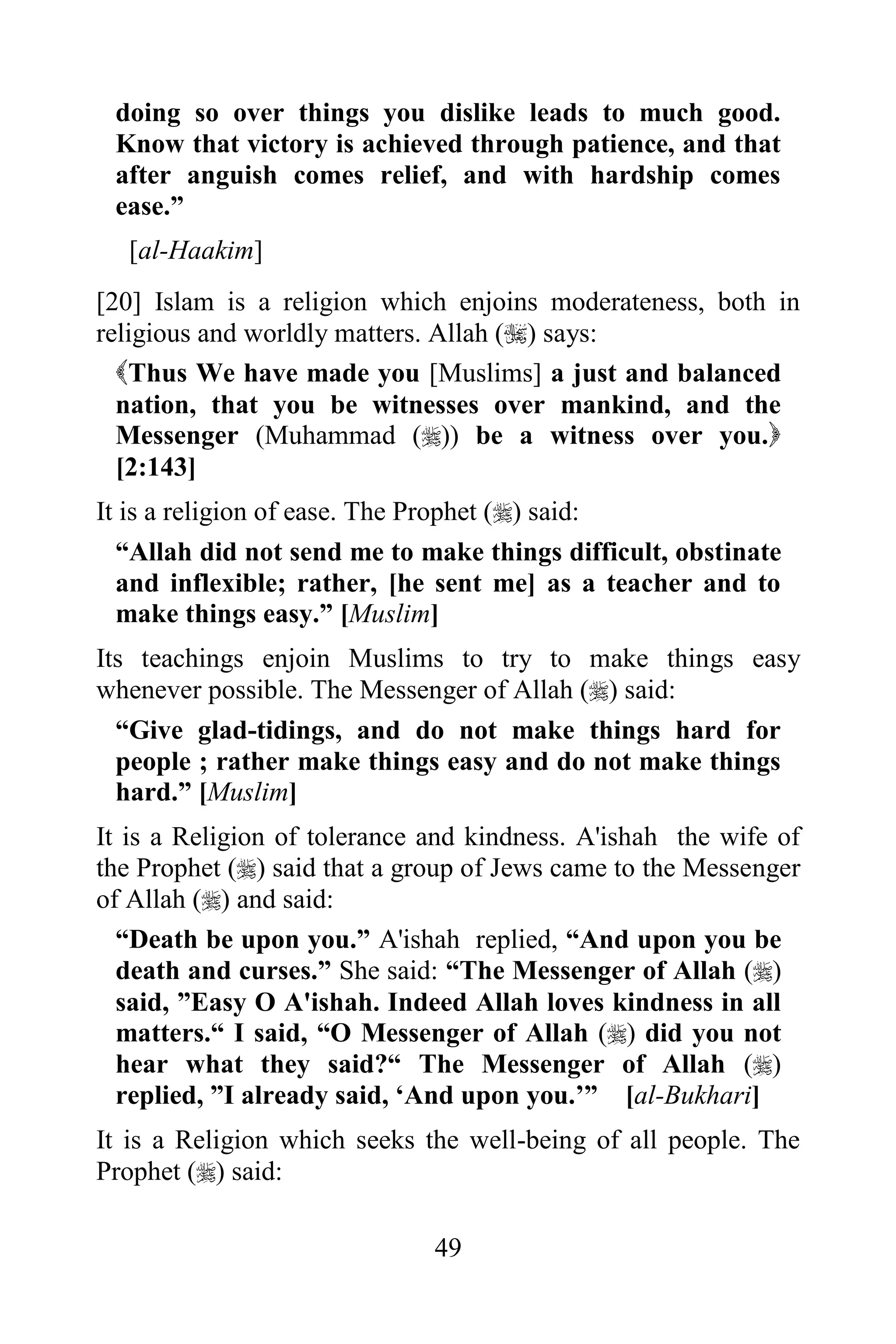 doing so over things you dislike leads to much good.
 Know that victory is achieved through patience, and that
 after anguish comes relief, and with hardship comes
 ease.”
  [al-Haakim]
[20] Islam is a religion which enjoins moderateness, both in
religious and worldly matters. Allah () says:
  Thus We have made you [Muslims] a just and balanced
  nation, that you be witnesses over mankind, and the
  Messenger (Muhammad ()) be a witness over you.
  [2:143]
It is a religion of ease. The Prophet () said:
  “Allah did not send me to make things difficult, obstinate
  and inflexible; rather, [he sent me] as a teacher and to
  make things easy.” [Muslim]
Its teachings enjoin Muslims to try to make things easy
whenever possible. The Messenger of Allah () said:
  “Give glad-tidings, and do not make things hard for
  people ; rather make things easy and do not make things
  hard.” [Muslim]
It is a Religion of tolerance and kindness. A'ishah the wife of
the Prophet () said that a group of Jews came to the Messenger
of Allah () and said:
  “Death be upon you.” A'ishah replied, “And upon you be
  death and curses.” She said: “The Messenger of Allah ()
  said, ”Easy O A'ishah. Indeed Allah loves kindness in all
  matters.“ I said, “O Messenger of Allah () did you not
  hear what they said?“ The Messenger of Allah ()
  replied, ”I already said, „And upon you.‟” [al-Bukhari]
It is a Religion which seeks the well-being of all people. The
Prophet () said:

                              49
 