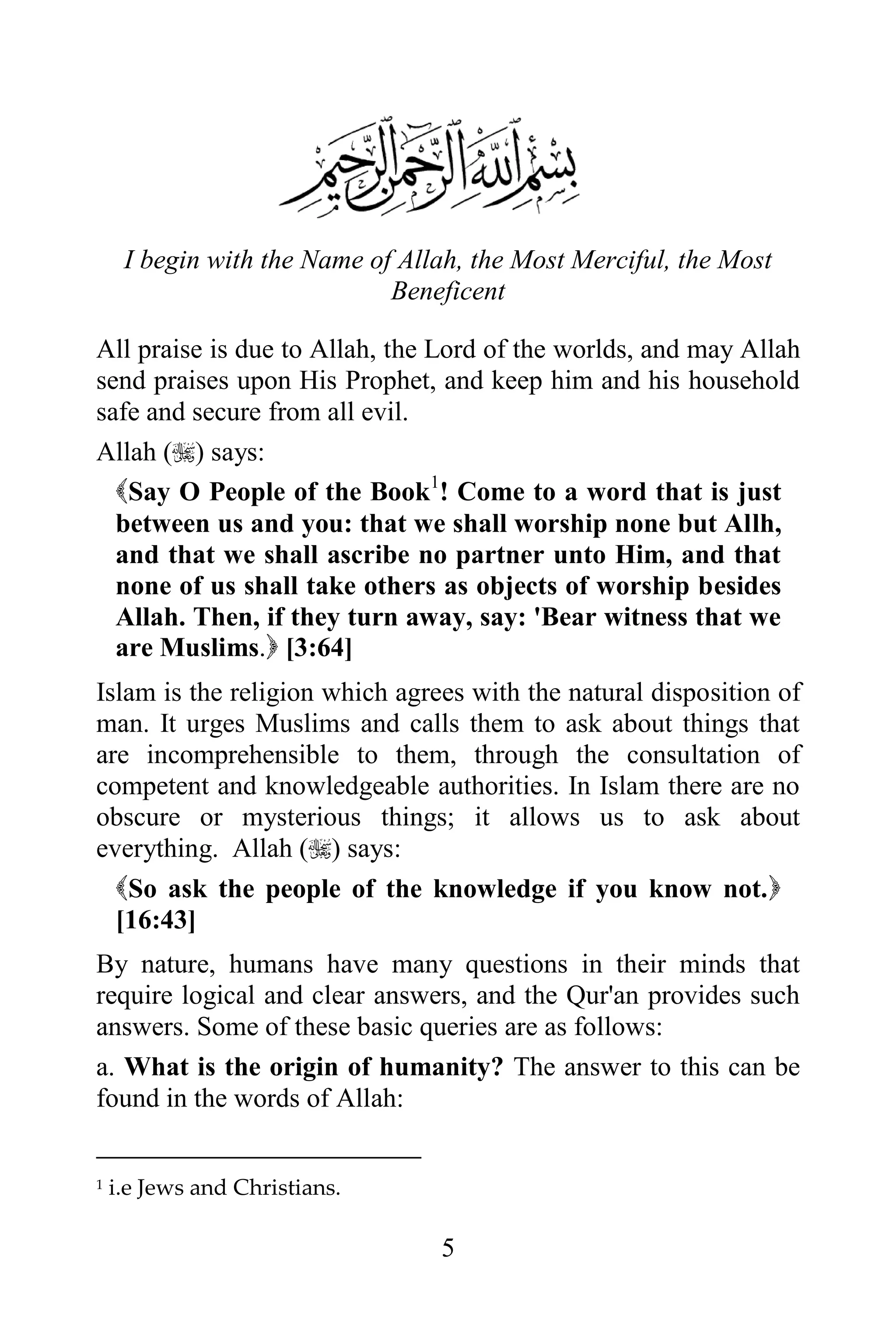 I begin with the Name of Allah, the Most Merciful, the Most
                             Beneficent

All praise is due to Allah, the Lord of the worlds, and may Allah
send praises upon His Prophet, and keep him and his household
safe and secure from all evil.
Allah () says:
  Say O People of the Book1! Come to a word that is just
  between us and you: that we shall worship none but Allh,
  and that we shall ascribe no partner unto Him, and that
  none of us shall take others as objects of worship besides
  Allah. Then, if they turn away, say: 'Bear witness that we
  are Muslims. [3:64]
Islam is the religion which agrees with the natural disposition of
man. It urges Muslims and calls them to ask about things that
are incomprehensible to them, through the consultation of
competent and knowledgeable authorities. In Islam there are no
obscure or mysterious things; it allows us to ask about
everything. Allah () says:
  So ask the people of the knowledge if you know not.
  [16:43]
By nature, humans have many questions in their minds that
require logical and clear answers, and the Qur'an provides such
answers. Some of these basic queries are as follows:
a. What is the origin of humanity? The answer to this can be
found in the words of Allah:


1   i.e Jews and Christians.

                                 5
 