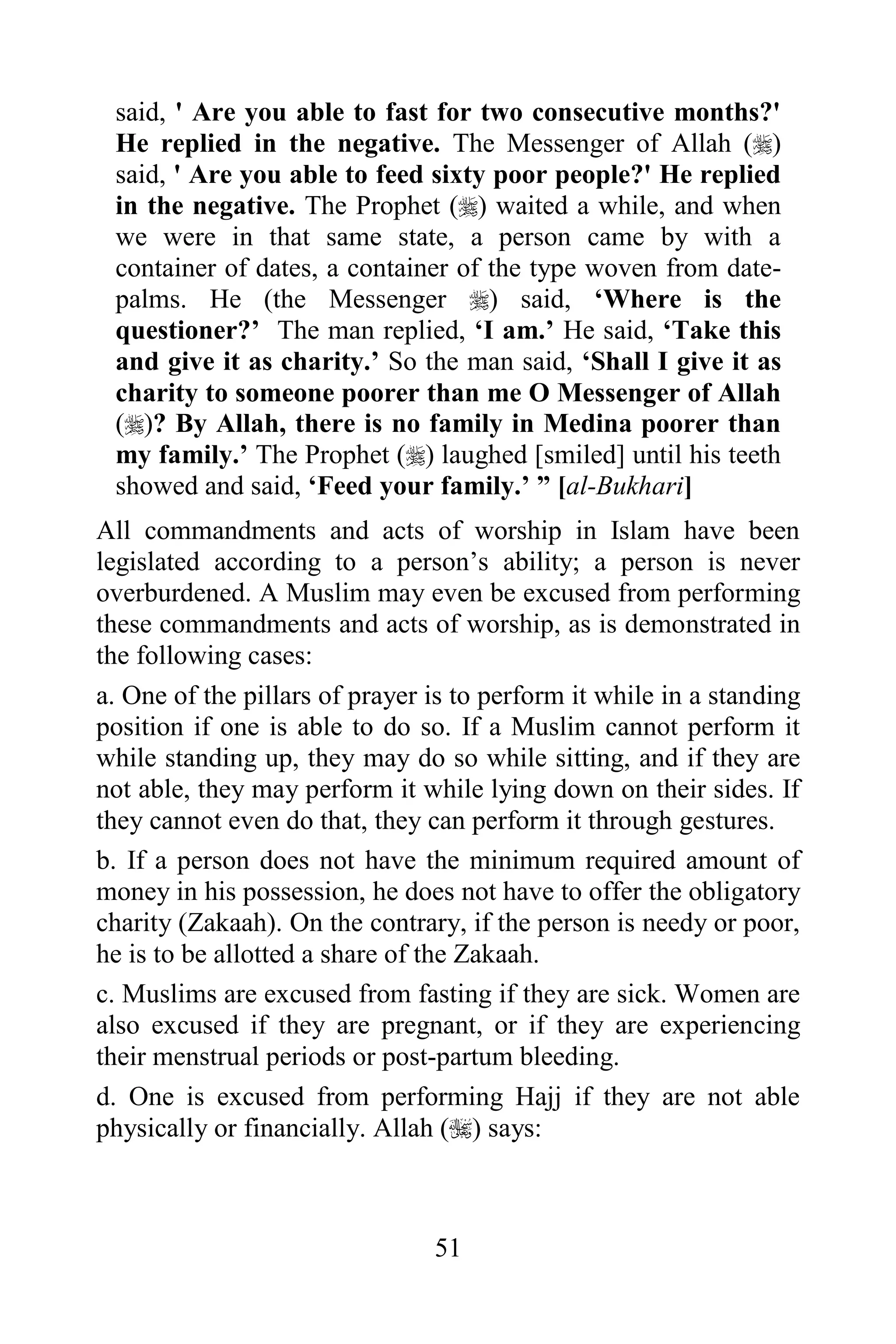 said, ' Are you able to fast for two consecutive months?'
 He replied in the negative. The Messenger of Allah ()
 said, ' Are you able to feed sixty poor people?' He replied
 in the negative. The Prophet () waited a while, and when
 we were in that same state, a person came by with a
 container of dates, a container of the type woven from date-
 palms. He (the Messenger ) said, „Where is the
 questioner?‟ The man replied, „I am.‟ He said, „Take this
 and give it as charity.‟ So the man said, „Shall I give it as
 charity to someone poorer than me O Messenger of Allah
 ()? By Allah, there is no family in Medina poorer than
 my family.‟ The Prophet () laughed [smiled] until his teeth
 showed and said, „Feed your family.‟ ” [al-Bukhari]
All commandments and acts of worship in Islam have been
legislated according to a person‟s ability; a person is never
overburdened. A Muslim may even be excused from performing
these commandments and acts of worship, as is demonstrated in
the following cases:
a. One of the pillars of prayer is to perform it while in a standing
position if one is able to do so. If a Muslim cannot perform it
while standing up, they may do so while sitting, and if they are
not able, they may perform it while lying down on their sides. If
they cannot even do that, they can perform it through gestures.
b. If a person does not have the minimum required amount of
money in his possession, he does not have to offer the obligatory
charity (Zakaah). On the contrary, if the person is needy or poor,
he is to be allotted a share of the Zakaah.
c. Muslims are excused from fasting if they are sick. Women are
also excused if they are pregnant, or if they are experiencing
their menstrual periods or post-partum bleeding.
d. One is excused from performing Hajj if they are not able
physically or financially. Allah () says:



                                51
 