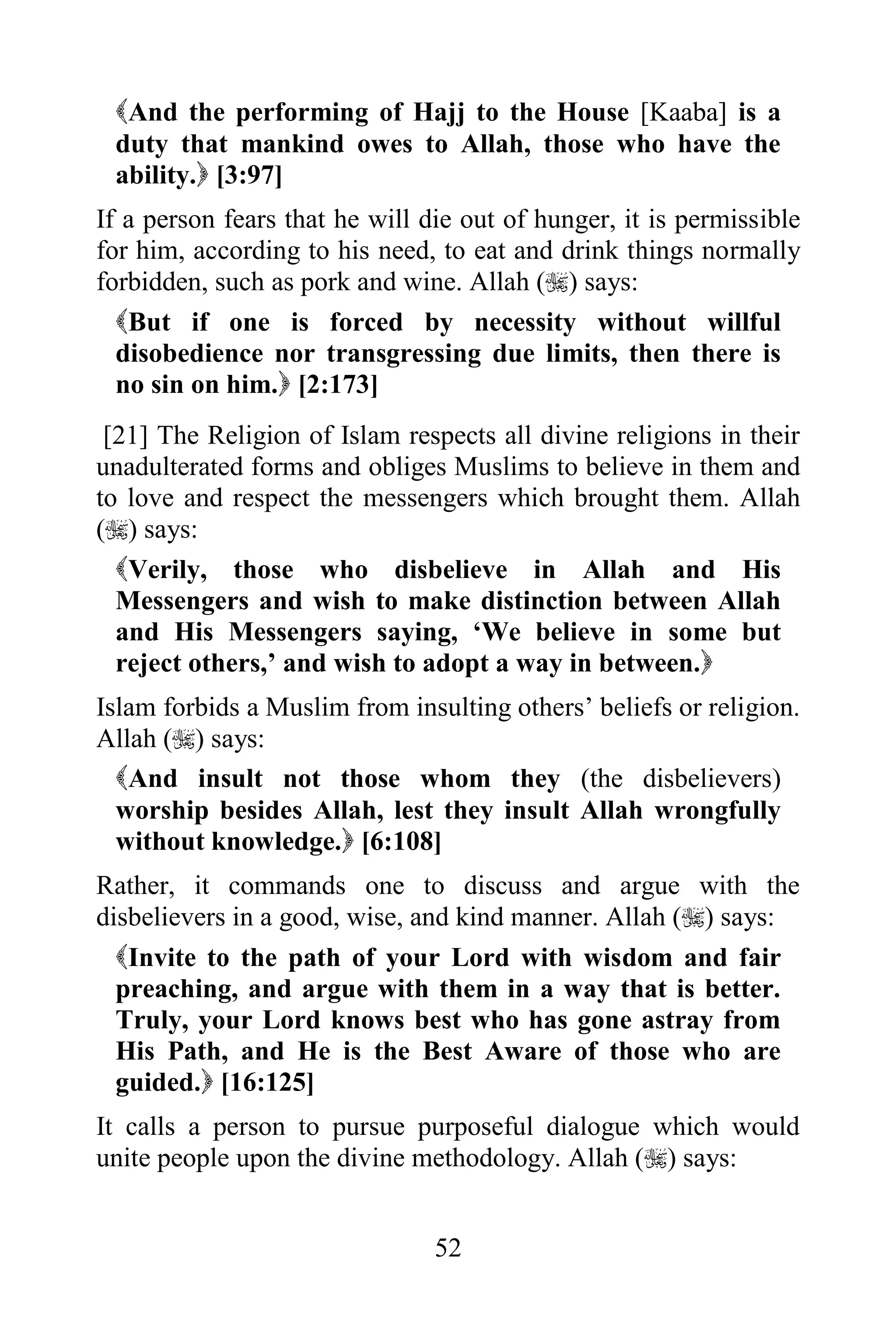 And the performing of Hajj to the House [Kaaba] is a
 duty that mankind owes to Allah, those who have the
 ability. [3:97]
If a person fears that he will die out of hunger, it is permissible
for him, according to his need, to eat and drink things normally
forbidden, such as pork and wine. Allah () says:
  But if one is forced by necessity without willful
  disobedience nor transgressing due limits, then there is
  no sin on him. [2:173]
 [21] The Religion of Islam respects all divine religions in their
unadulterated forms and obliges Muslims to believe in them and
to love and respect the messengers which brought them. Allah
() says:
  Verily, those who disbelieve in Allah and His
  Messengers and wish to make distinction between Allah
  and His Messengers saying, „We believe in some but
  reject others,‟ and wish to adopt a way in between.
Islam forbids a Muslim from insulting others‟ beliefs or religion.
Allah () says:
  And insult not those whom they (the disbelievers)
  worship besides Allah, lest they insult Allah wrongfully
  without knowledge. [6:108]
Rather, it commands one to discuss and argue with the
disbelievers in a good, wise, and kind manner. Allah () says:
  Invite to the path of your Lord with wisdom and fair
  preaching, and argue with them in a way that is better.
  Truly, your Lord knows best who has gone astray from
  His Path, and He is the Best Aware of those who are
  guided. [16:125]
It calls a person to pursue purposeful dialogue which would
unite people upon the divine methodology. Allah () says:


                                52
 