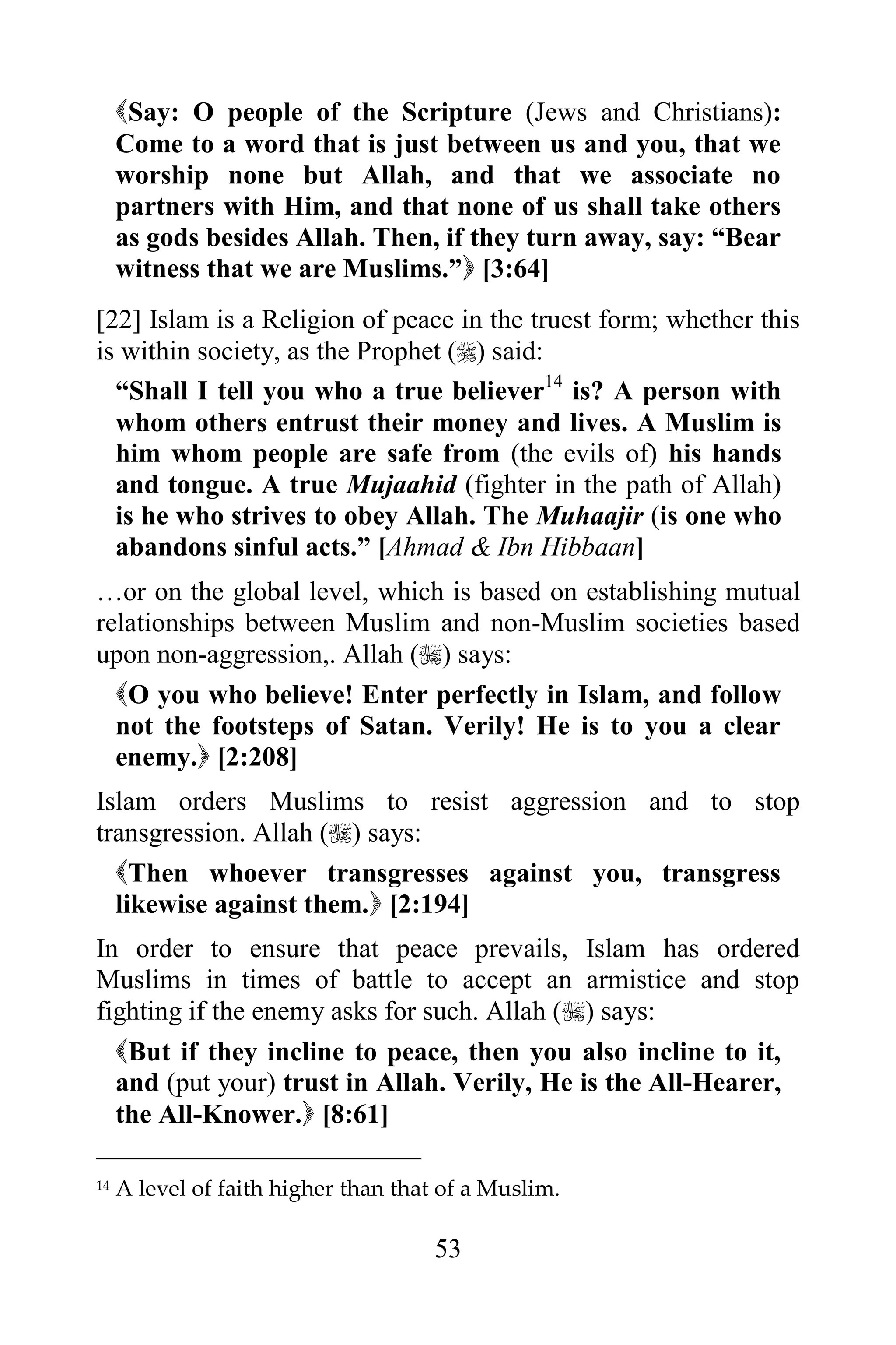 Say: O people of the Scripture (Jews and Christians):
     Come to a word that is just between us and you, that we
     worship none but Allah, and that we associate no
     partners with Him, and that none of us shall take others
     as gods besides Allah. Then, if they turn away, say: “Bear
     witness that we are Muslims.” [3:64]
[22] Islam is a Religion of peace in the truest form; whether this
is within society, as the Prophet () said:
  “Shall I tell you who a true believer14 is? A person with
  whom others entrust their money and lives. A Muslim is
  him whom people are safe from (the evils of) his hands
  and tongue. A true Mujaahid (fighter in the path of Allah)
  is he who strives to obey Allah. The Muhaajir (is one who
  abandons sinful acts.” [Ahmad & Ibn Hibbaan]
…or on the global level, which is based on establishing mutual
relationships between Muslim and non-Muslim societies based
upon non-aggression,. Allah () says:
  O you who believe! Enter perfectly in Islam, and follow
  not the footsteps of Satan. Verily! He is to you a clear
  enemy. [2:208]
Islam orders Muslims to resist aggression and to stop
transgression. Allah () says:
  Then whoever transgresses against you, transgress
  likewise against them. [2:194]
In order to ensure that peace prevails, Islam has ordered
Muslims in times of battle to accept an armistice and stop
fighting if the enemy asks for such. Allah () says:
     But if they incline to peace, then you also incline to it,
     and (put your) trust in Allah. Verily, He is the All-Hearer,
     the All-Knower. [8:61]

14   A level of faith higher than that of a Muslim.

                                      53
 