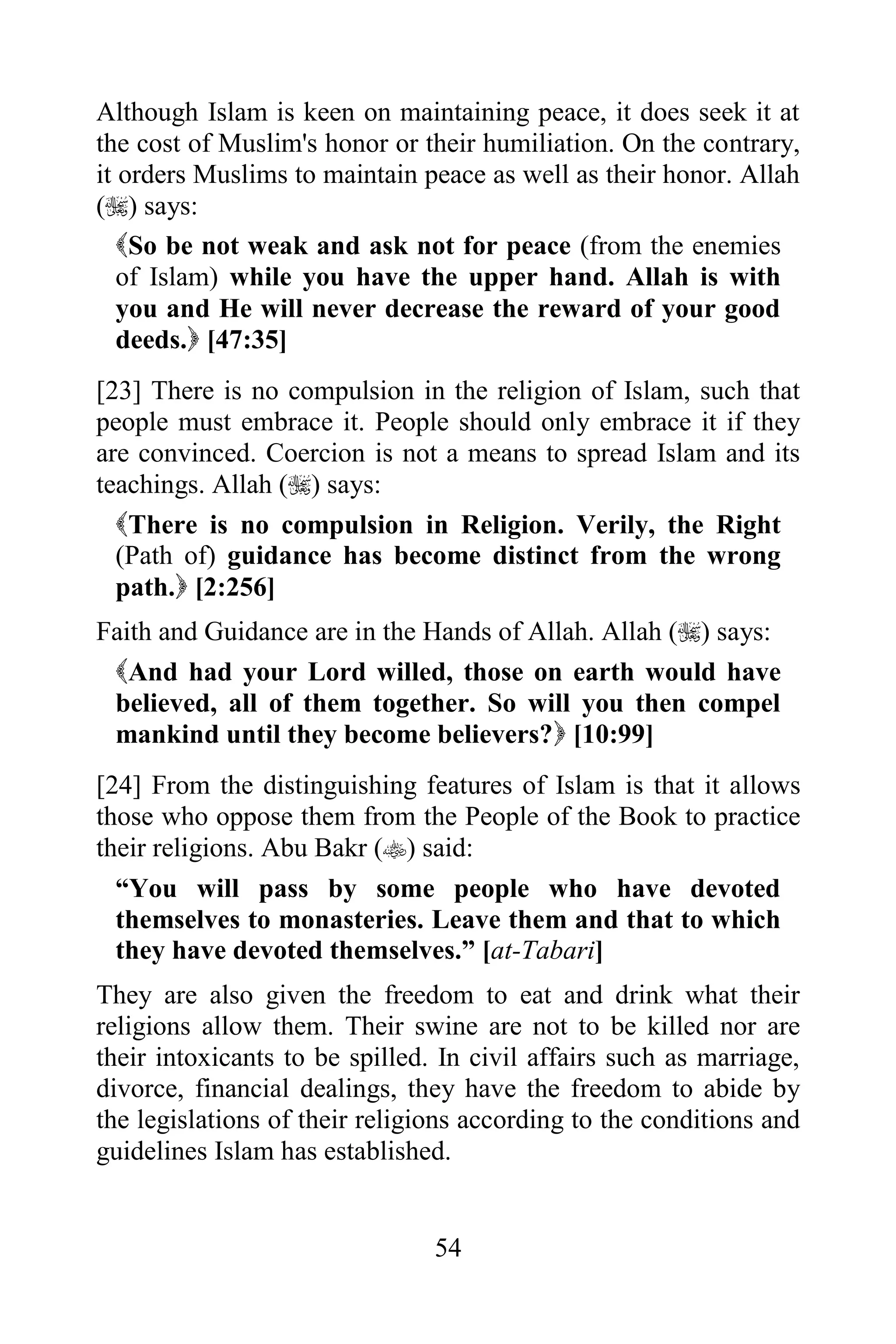 Although Islam is keen on maintaining peace, it does seek it at
the cost of Muslim's honor or their humiliation. On the contrary,
it orders Muslims to maintain peace as well as their honor. Allah
() says:
   So be not weak and ask not for peace (from the enemies
   of Islam) while you have the upper hand. Allah is with
   you and He will never decrease the reward of your good
   deeds. [47:35]
[23] There is no compulsion in the religion of Islam, such that
people must embrace it. People should only embrace it if they
are convinced. Coercion is not a means to spread Islam and its
teachings. Allah () says:
  There is no compulsion in Religion. Verily, the Right
  (Path of) guidance has become distinct from the wrong
  path. [2:256]
Faith and Guidance are in the Hands of Allah. Allah () says:
 And had your Lord willed, those on earth would have
 believed, all of them together. So will you then compel
 mankind until they become believers? [10:99]
[24] From the distinguishing features of Islam is that it allows
those who oppose them from the People of the Book to practice
their religions. Abu Bakr () said:
  “You will pass by some people who have devoted
  themselves to monasteries. Leave them and that to which
  they have devoted themselves.” [at-Tabari]
They are also given the freedom to eat and drink what their
religions allow them. Their swine are not to be killed nor are
their intoxicants to be spilled. In civil affairs such as marriage,
divorce, financial dealings, they have the freedom to abide by
the legislations of their religions according to the conditions and
guidelines Islam has established.


                                54
 