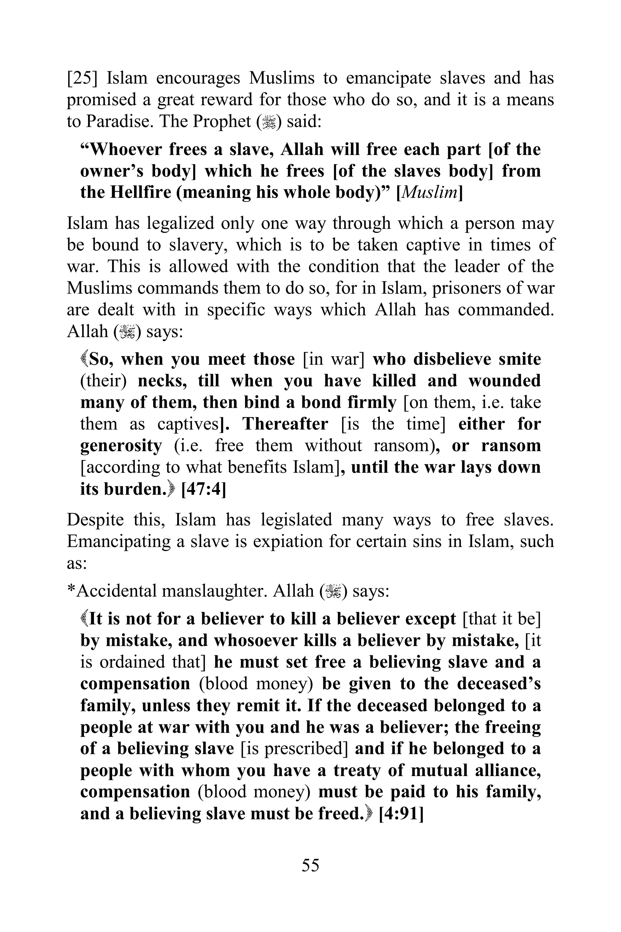 [25] Islam encourages Muslims to emancipate slaves and has
promised a great reward for those who do so, and it is a means
to Paradise. The Prophet () said:
  “Whoever frees a slave, Allah will free each part [of the
  owner‟s body] which he frees [of the slaves body] from
  the Hellfire (meaning his whole body)” [Muslim]
Islam has legalized only one way through which a person may
be bound to slavery, which is to be taken captive in times of
war. This is allowed with the condition that the leader of the
Muslims commands them to do so, for in Islam, prisoners of war
are dealt with in specific ways which Allah has commanded.
Allah () says:
  So, when you meet those [in war] who disbelieve smite
  (their) necks, till when you have killed and wounded
  many of them, then bind a bond firmly [on them, i.e. take
  them as captives]. Thereafter [is the time] either for
  generosity (i.e. free them without ransom), or ransom
  [according to what benefits Islam], until the war lays down
  its burden. [47:4]
Despite this, Islam has legislated many ways to free slaves.
Emancipating a slave is expiation for certain sins in Islam, such
as:
*Accidental manslaughter. Allah () says:
  It is not for a believer to kill a believer except [that it be]
  by mistake, and whosoever kills a believer by mistake, [it
  is ordained that] he must set free a believing slave and a
  compensation (blood money) be given to the deceased‟s
  family, unless they remit it. If the deceased belonged to a
  people at war with you and he was a believer; the freeing
  of a believing slave [is prescribed] and if he belonged to a
  people with whom you have a treaty of mutual alliance,
  compensation (blood money) must be paid to his family,
  and a believing slave must be freed. [4:91]

                               55
 