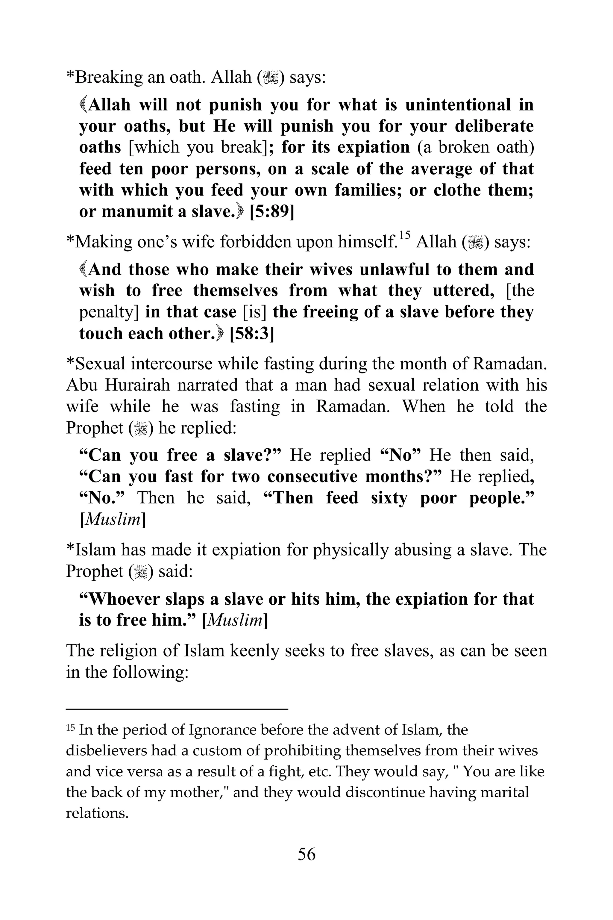 *Breaking an oath. Allah () says:
 Allah will not punish you for what is unintentional in
 your oaths, but He will punish you for your deliberate
 oaths [which you break]; for its expiation (a broken oath)
 feed ten poor persons, on a scale of the average of that
 with which you feed your own families; or clothe them;
 or manumit a slave. [5:89]
*Making one‟s wife forbidden upon himself.15 Allah () says:
 And those who make their wives unlawful to them and
 wish to free themselves from what they uttered, [the
 penalty] in that case [is] the freeing of a slave before they
 touch each other. [58:3]
*Sexual intercourse while fasting during the month of Ramadan.
Abu Hurairah narrated that a man had sexual relation with his
wife while he was fasting in Ramadan. When he told the
Prophet () he replied:
 “Can you free a slave?” He replied “No” He then said,
 “Can you fast for two consecutive months?” He replied,
 “No.” Then he said, “Then feed sixty poor people.”
 [Muslim]
*Islam has made it expiation for physically abusing a slave. The
Prophet () said:
  “Whoever slaps a slave or hits him, the expiation for that
  is to free him.” [Muslim]
The religion of Islam keenly seeks to free slaves, as can be seen
in the following:

15In the period of Ignorance before the advent of Islam, the
disbelievers had a custom of prohibiting themselves from their wives
and vice versa as a result of a fight, etc. They would say, " You are like
the back of my mother," and they would discontinue having marital
relations.

                                   56
 