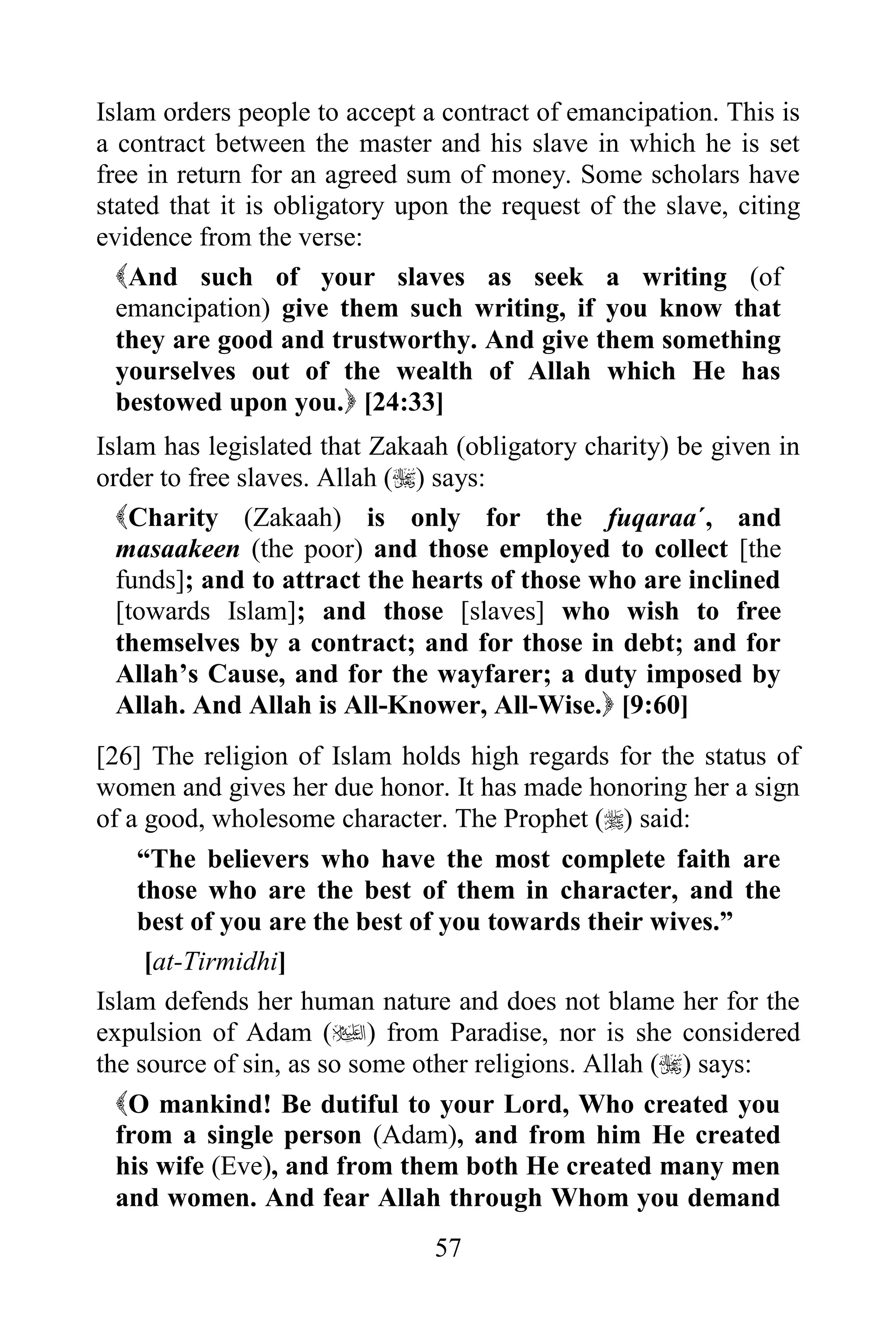 Islam orders people to accept a contract of emancipation. This is
a contract between the master and his slave in which he is set
free in return for an agreed sum of money. Some scholars have
stated that it is obligatory upon the request of the slave, citing
evidence from the verse:
  And such of your slaves as seek a writing (of
  emancipation) give them such writing, if you know that
  they are good and trustworthy. And give them something
  yourselves out of the wealth of Allah which He has
  bestowed upon you. [24:33]
Islam has legislated that Zakaah (obligatory charity) be given in
order to free slaves. Allah () says:
  Charity (Zakaah) is only for the fuqaraa´, and
  masaakeen (the poor) and those employed to collect [the
  funds]; and to attract the hearts of those who are inclined
  [towards Islam]; and those [slaves] who wish to free
  themselves by a contract; and for those in debt; and for
  Allah‟s Cause, and for the wayfarer; a duty imposed by
  Allah. And Allah is All-Knower, All-Wise. [9:60]
[26] The religion of Islam holds high regards for the status of
women and gives her due honor. It has made honoring her a sign
of a good, wholesome character. The Prophet () said:
    “The believers who have the most complete faith are
    those who are the best of them in character, and the
    best of you are the best of you towards their wives.”
     [at-Tirmidhi]
Islam defends her human nature and does not blame her for the
expulsion of Adam () from Paradise, nor is she considered
the source of sin, as so some other religions. Allah () says:
  O mankind! Be dutiful to your Lord, Who created you
  from a single person (Adam), and from him He created
  his wife (Eve), and from them both He created many men
  and women. And fear Allah through Whom you demand
                               57
 