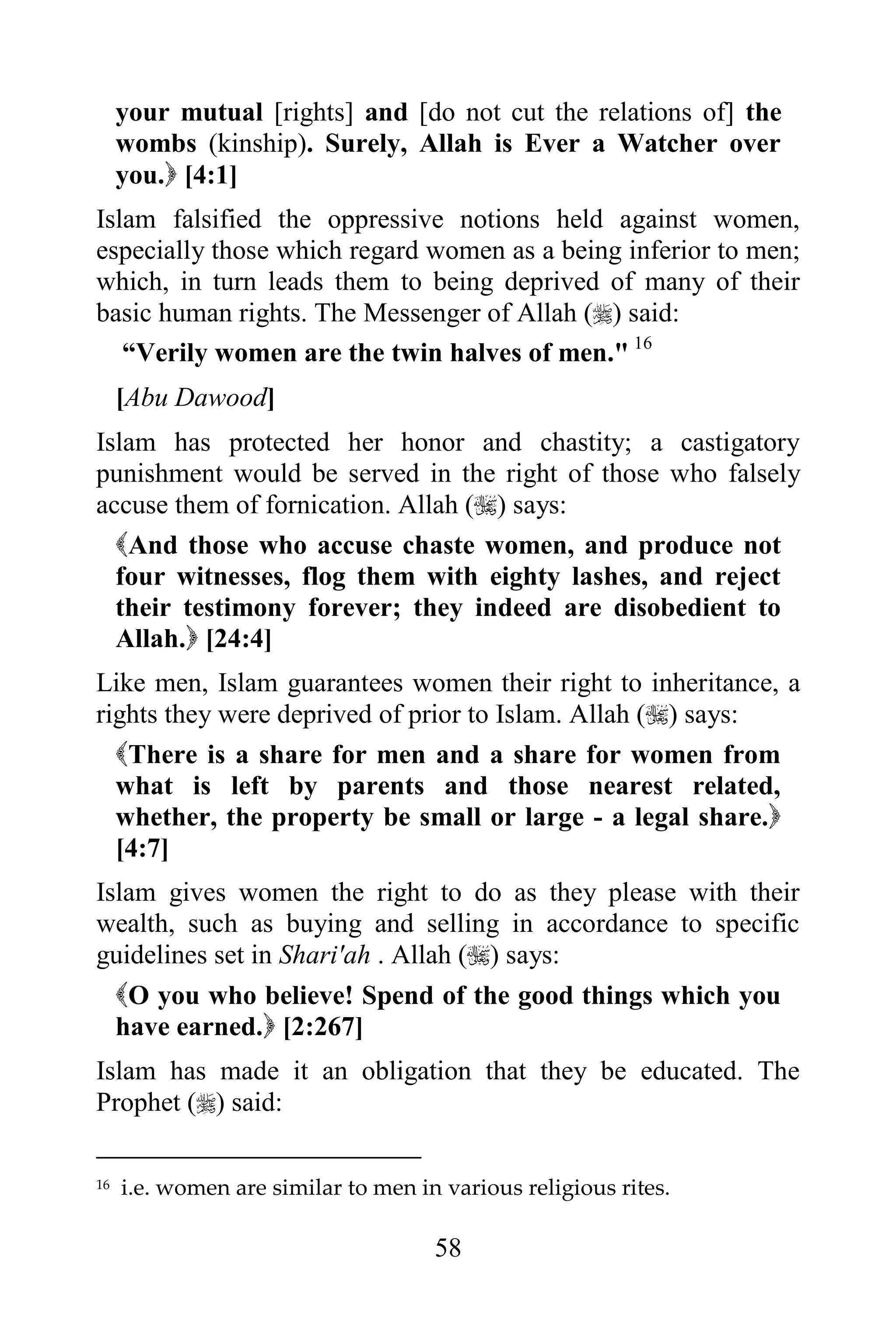 your mutual [rights] and [do not cut the relations of] the
     wombs (kinship). Surely, Allah is Ever a Watcher over
     you. [4:1]
Islam falsified the oppressive notions held against women,
especially those which regard women as a being inferior to men;
which, in turn leads them to being deprived of many of their
basic human rights. The Messenger of Allah () said:
   “Verily women are the twin halves of men." 16
     [Abu Dawood]
Islam has protected her honor and chastity; a castigatory
punishment would be served in the right of those who falsely
accuse them of fornication. Allah () says:
  And those who accuse chaste women, and produce not
  four witnesses, flog them with eighty lashes, and reject
  their testimony forever; they indeed are disobedient to
  Allah. [24:4]
Like men, Islam guarantees women their right to inheritance, a
rights they were deprived of prior to Islam. Allah () says:
  There is a share for men and a share for women from
  what is left by parents and those nearest related,
  whether, the property be small or large - a legal share.
  [4:7]
Islam gives women the right to do as they please with their
wealth, such as buying and selling in accordance to specific
guidelines set in Shari'ah . Allah () says:
  O you who believe! Spend of the good things which you
  have earned. [2:267]
Islam has made it an obligation that they be educated. The
Prophet () said:

16   i.e. women are similar to men in various religious rites.

                                     58
 