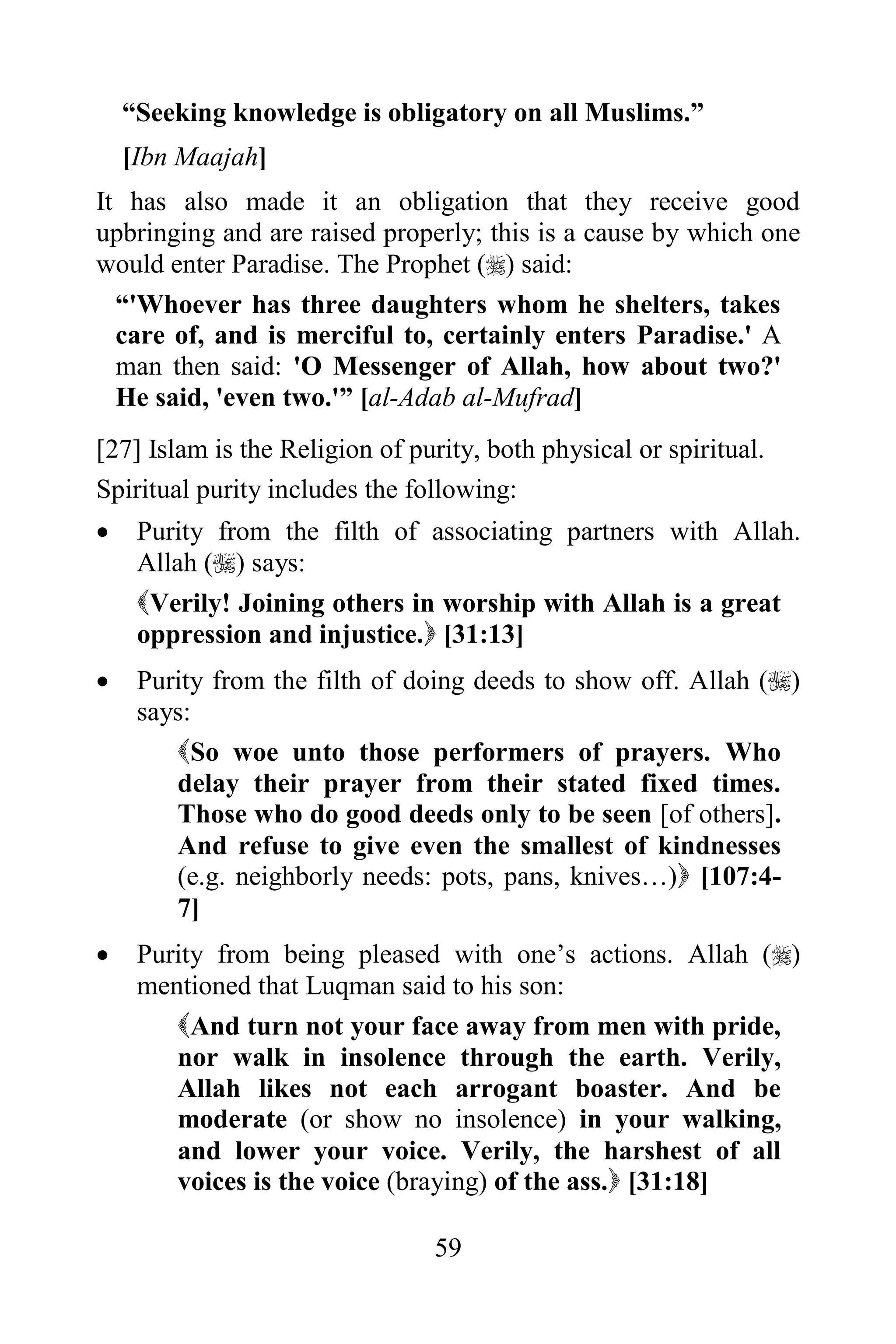 “Seeking knowledge is obligatory on all Muslims.”
    [Ibn Maajah]
It has also made it an obligation that they receive good
upbringing and are raised properly; this is a cause by which one
would enter Paradise. The Prophet () said:
  “'Whoever has three daughters whom he shelters, takes
  care of, and is merciful to, certainly enters Paradise.' A
  man then said: 'O Messenger of Allah, how about two?'
  He said, 'even two.'” [al-Adab al-Mufrad]
[27] Islam is the Religion of purity, both physical or spiritual.
Spiritual purity includes the following:
    Purity from the filth of associating partners with Allah.
     Allah () says:
     Verily! Joining others in worship with Allah is a great
     oppression and injustice. [31:13]
    Purity from the filth of doing deeds to show off. Allah ()
     says:
        So woe unto those performers of prayers. Who
        delay their prayer from their stated fixed times.
        Those who do good deeds only to be seen [of others].
        And refuse to give even the smallest of kindnesses
        (e.g. neighborly needs: pots, pans, knives…) [107:4-
        7]
    Purity from being pleased with one‟s actions. Allah ()
     mentioned that Luqman said to his son:
        And turn not your face away from men with pride,
        nor walk in insolence through the earth. Verily,
        Allah likes not each arrogant boaster. And be
        moderate (or show no insolence) in your walking,
        and lower your voice. Verily, the harshest of all
        voices is the voice (braying) of the ass. [31:18]

                                59
 