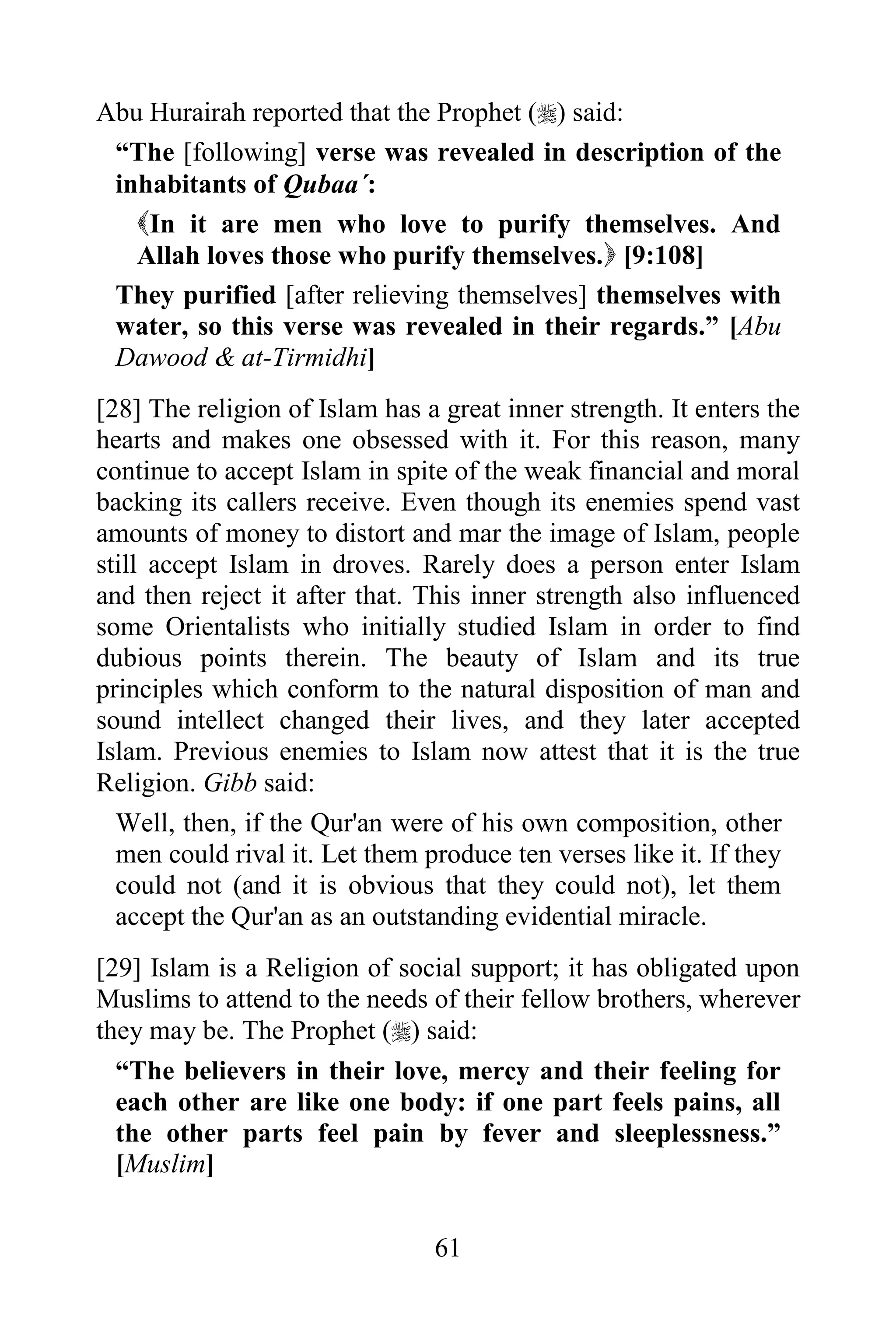 Abu Hurairah reported that the Prophet () said:
 “The [following] verse was revealed in description of the
 inhabitants of Qubaa´:
   In it are men who love to purify themselves. And
   Allah loves those who purify themselves. [9:108]
 They purified [after relieving themselves] themselves with
 water, so this verse was revealed in their regards.” [Abu
 Dawood & at-Tirmidhi]
[28] The religion of Islam has a great inner strength. It enters the
hearts and makes one obsessed with it. For this reason, many
continue to accept Islam in spite of the weak financial and moral
backing its callers receive. Even though its enemies spend vast
amounts of money to distort and mar the image of Islam, people
still accept Islam in droves. Rarely does a person enter Islam
and then reject it after that. This inner strength also influenced
some Orientalists who initially studied Islam in order to find
dubious points therein. The beauty of Islam and its true
principles which conform to the natural disposition of man and
sound intellect changed their lives, and they later accepted
Islam. Previous enemies to Islam now attest that it is the true
Religion. Gibb said:
  Well, then, if the Qur'an were of his own composition, other
  men could rival it. Let them produce ten verses like it. If they
  could not (and it is obvious that they could not), let them
  accept the Qur'an as an outstanding evidential miracle.
[29] Islam is a Religion of social support; it has obligated upon
Muslims to attend to the needs of their fellow brothers, wherever
they may be. The Prophet () said:
  “The believers in their love, mercy and their feeling for
  each other are like one body: if one part feels pains, all
  the other parts feel pain by fever and sleeplessness.”
  [Muslim]


                                61
 