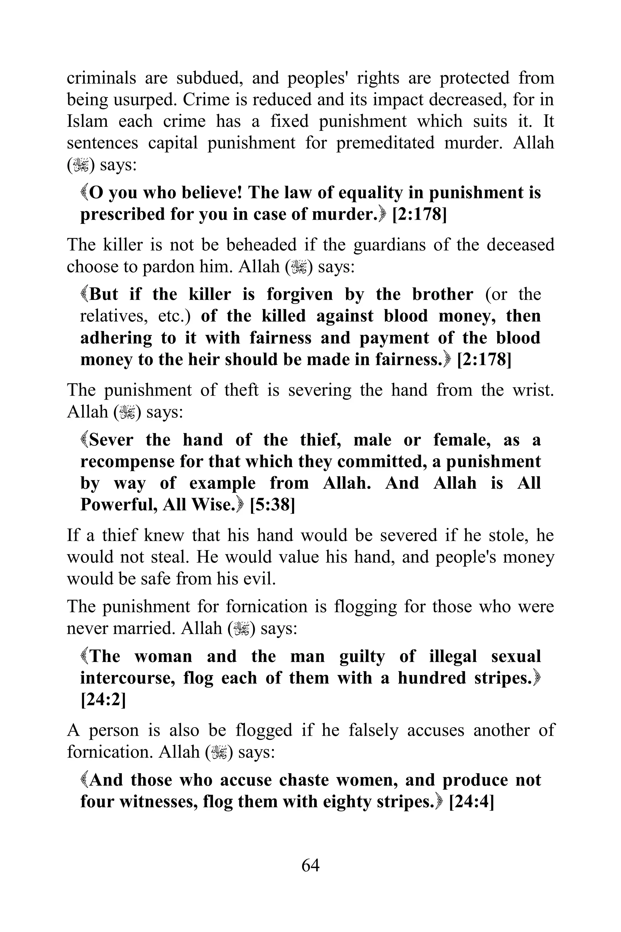 criminals are subdued, and peoples' rights are protected from
being usurped. Crime is reduced and its impact decreased, for in
Islam each crime has a fixed punishment which suits it. It
sentences capital punishment for premeditated murder. Allah
() says:
  O you who believe! The law of equality in punishment is
  prescribed for you in case of murder. [2:178]
The killer is not be beheaded if the guardians of the deceased
choose to pardon him. Allah () says:
  But if the killer is forgiven by the brother (or the
  relatives, etc.) of the killed against blood money, then
  adhering to it with fairness and payment of the blood
  money to the heir should be made in fairness. [2:178]
The punishment of theft is severing the hand from the wrist.
Allah () says:
 Sever the hand of the thief, male or female, as a
 recompense for that which they committed, a punishment
 by way of example from Allah. And Allah is All
 Powerful, All Wise. [5:38]
If a thief knew that his hand would be severed if he stole, he
would not steal. He would value his hand, and people's money
would be safe from his evil.
The punishment for fornication is flogging for those who were
never married. Allah () says:
  The woman and the man guilty of illegal sexual
  intercourse, flog each of them with a hundred stripes.
  [24:2]
A person is also be flogged if he falsely accuses another of
fornication. Allah () says:
  And those who accuse chaste women, and produce not
  four witnesses, flog them with eighty stripes. [24:4]


                              64
 
