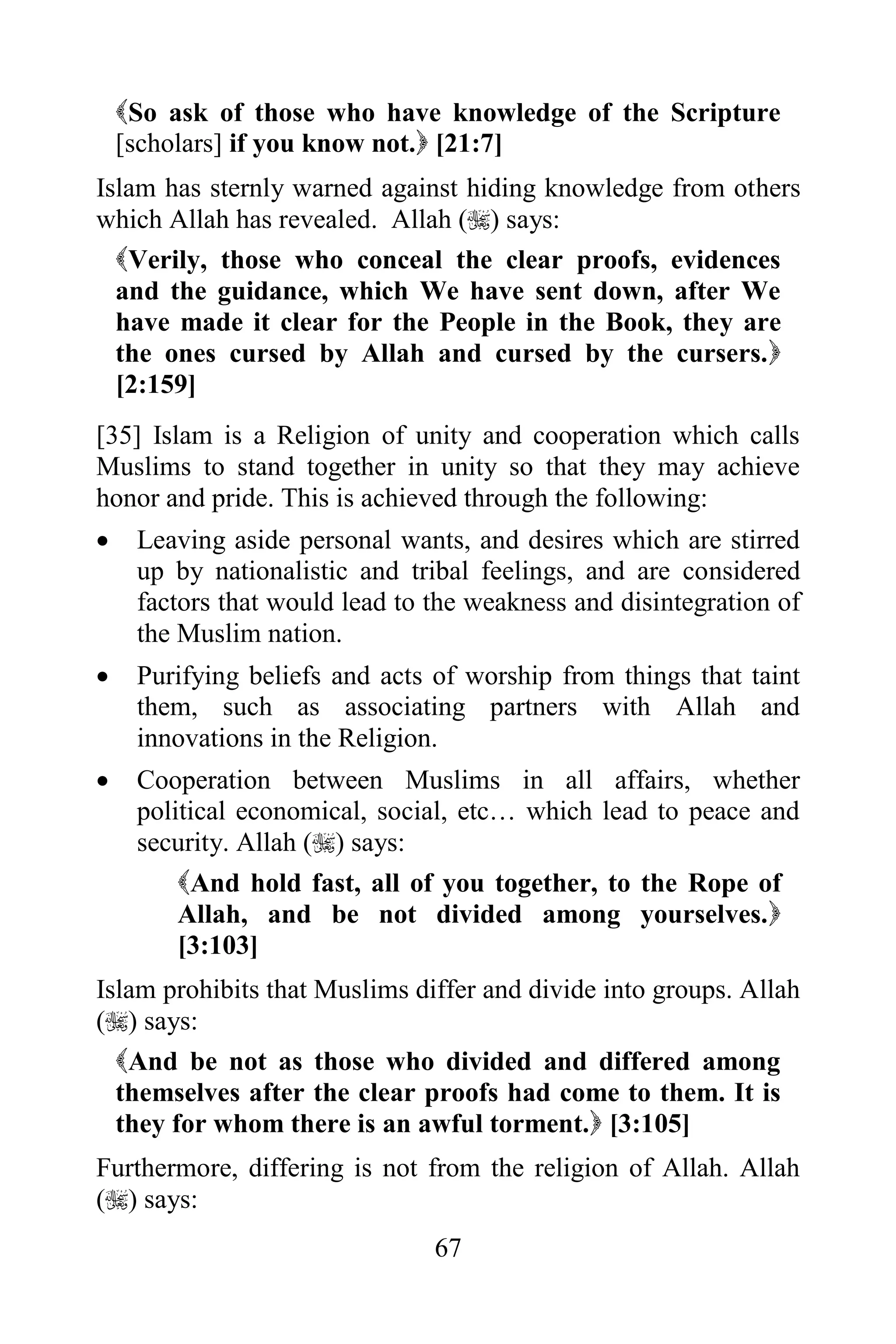 So ask of those who have knowledge of the Scripture
    [scholars] if you know not. [21:7]
Islam has sternly warned against hiding knowledge from others
which Allah has revealed. Allah () says:
  Verily, those who conceal the clear proofs, evidences
  and the guidance, which We have sent down, after We
  have made it clear for the People in the Book, they are
  the ones cursed by Allah and cursed by the cursers.
  [2:159]
[35] Islam is a Religion of unity and cooperation which calls
Muslims to stand together in unity so that they may achieve
honor and pride. This is achieved through the following:
    Leaving aside personal wants, and desires which are stirred
     up by nationalistic and tribal feelings, and are considered
     factors that would lead to the weakness and disintegration of
     the Muslim nation.
    Purifying beliefs and acts of worship from things that taint
     them, such as associating partners with Allah and
     innovations in the Religion.
    Cooperation between Muslims in all affairs, whether
     political economical, social, etc… which lead to peace and
     security. Allah () says:
         And hold fast, all of you together, to the Rope of
         Allah, and be not divided among yourselves.
         [3:103]
Islam prohibits that Muslims differ and divide into groups. Allah
() says:
  And be not as those who divided and differed among
  themselves after the clear proofs had come to them. It is
  they for whom there is an awful torment. [3:105]
Furthermore, differing is not from the religion of Allah. Allah
() says:
                                67
 