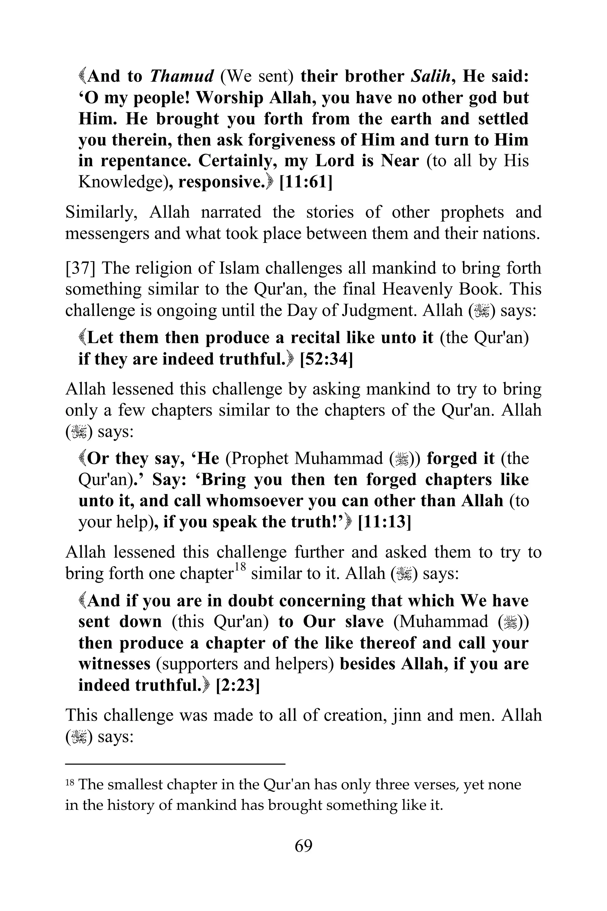 And to Thamud (We sent) their brother Salih, He said:
     „O my people! Worship Allah, you have no other god but
     Him. He brought you forth from the earth and settled
     you therein, then ask forgiveness of Him and turn to Him
     in repentance. Certainly, my Lord is Near (to all by His
     Knowledge), responsive. [11:61]
Similarly, Allah narrated the stories of other prophets and
messengers and what took place between them and their nations.
[37] The religion of Islam challenges all mankind to bring forth
something similar to the Qur'an, the final Heavenly Book. This
challenge is ongoing until the Day of Judgment. Allah () says:
  Let them then produce a recital like unto it (the Qur'an)
  if they are indeed truthful. [52:34]
Allah lessened this challenge by asking mankind to try to bring
only a few chapters similar to the chapters of the Qur'an. Allah
() says:
 Or they say, „He (Prophet Muhammad ()) forged it (the
 Qur'an).‟ Say: „Bring you then ten forged chapters like
 unto it, and call whomsoever you can other than Allah (to
 your help), if you speak the truth!‟ [11:13]
Allah lessened this challenge further and asked them to try to
bring forth one chapter18 similar to it. Allah () says:
  And if you are in doubt concerning that which We have
  sent down (this Qur'an) to Our slave (Muhammad ())
  then produce a chapter of the like thereof and call your
  witnesses (supporters and helpers) besides Allah, if you are
  indeed truthful. [2:23]
This challenge was made to all of creation, jinn and men. Allah
() says:

18The smallest chapter in the Qur'an has only three verses, yet none
in the history of mankind has brought something like it.

                                  69
 