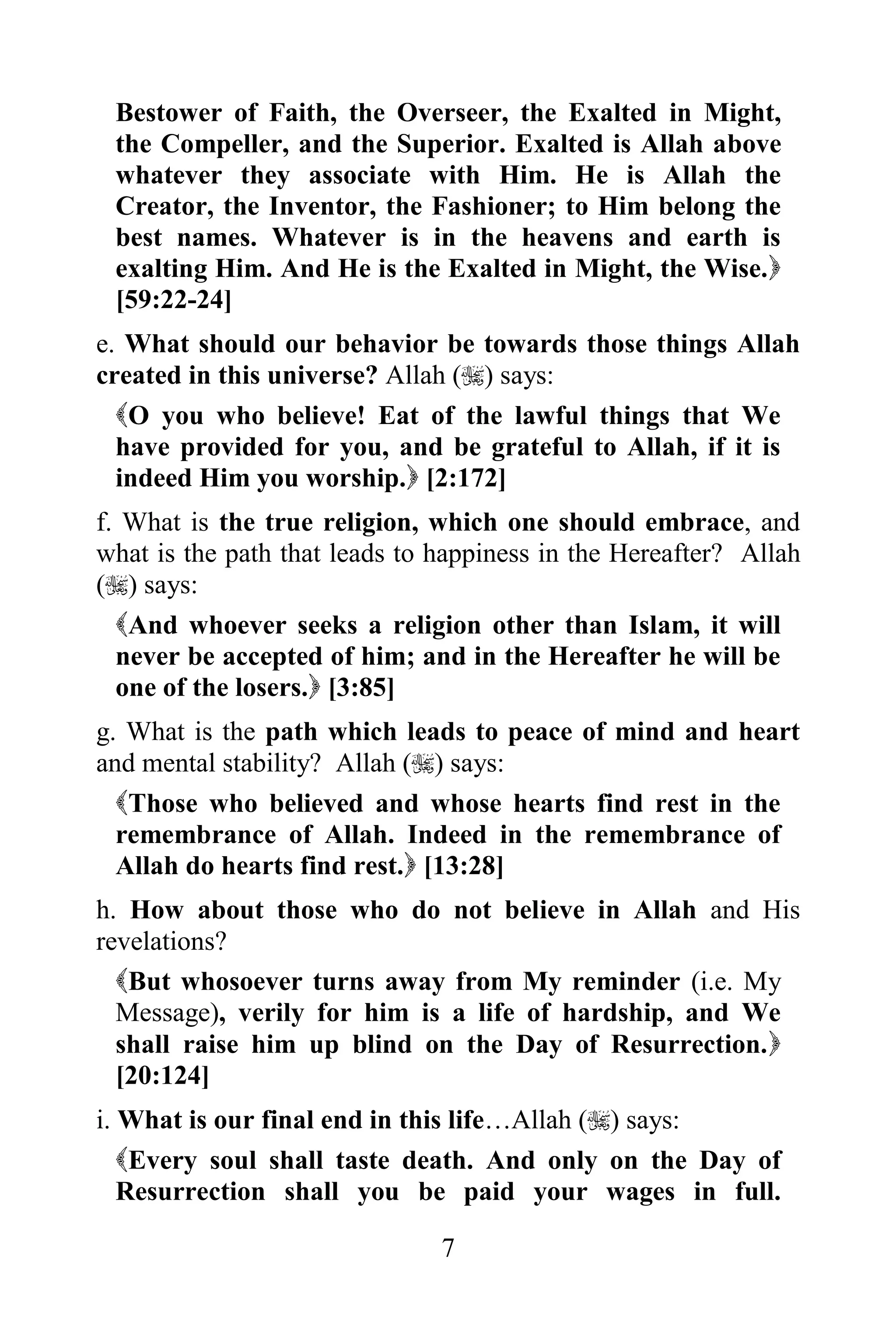 Bestower of Faith, the Overseer, the Exalted in Might,
 the Compeller, and the Superior. Exalted is Allah above
 whatever they associate with Him. He is Allah the
 Creator, the Inventor, the Fashioner; to Him belong the
 best names. Whatever is in the heavens and earth is
 exalting Him. And He is the Exalted in Might, the Wise.
 [59:22-24]
e. What should our behavior be towards those things Allah
created in this universe? Allah () says:
  O you who believe! Eat of the lawful things that We
  have provided for you, and be grateful to Allah, if it is
  indeed Him you worship. [2:172]
f. What is the true religion, which one should embrace, and
what is the path that leads to happiness in the Hereafter? Allah
() says:
  And whoever seeks a religion other than Islam, it will
  never be accepted of him; and in the Hereafter he will be
  one of the losers. [3:85]
g. What is the path which leads to peace of mind and heart
and mental stability? Allah () says:
  Those who believed and whose hearts find rest in the
  remembrance of Allah. Indeed in the remembrance of
  Allah do hearts find rest. [13:28]
h. How about those who do not believe in Allah and His
revelations?
  But whosoever turns away from My reminder (i.e. My
  Message), verily for him is a life of hardship, and We
  shall raise him up blind on the Day of Resurrection.
  [20:124]
i. What is our final end in this life…Allah () says:
   Every soul shall taste death. And only on the Day of
   Resurrection shall you be paid your wages in full.

                               7
 