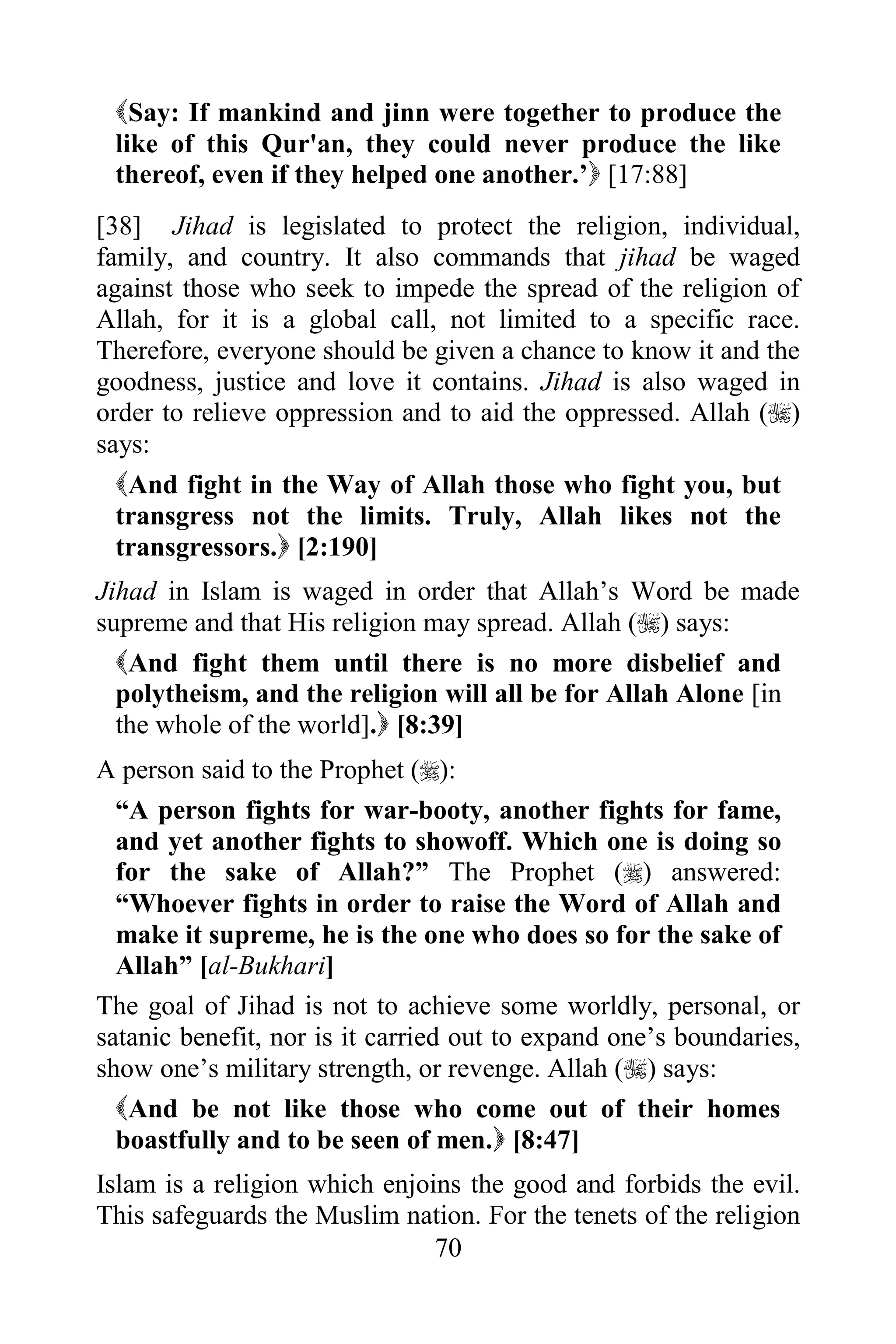 Say: If mankind and jinn were together to produce the
 like of this Qur'an, they could never produce the like
 thereof, even if they helped one another.‟ [17:88]
[38] Jihad is legislated to protect the religion, individual,
family, and country. It also commands that jihad be waged
against those who seek to impede the spread of the religion of
Allah, for it is a global call, not limited to a specific race.
Therefore, everyone should be given a chance to know it and the
goodness, justice and love it contains. Jihad is also waged in
order to relieve oppression and to aid the oppressed. Allah ()
says:
  And fight in the Way of Allah those who fight you, but
  transgress not the limits. Truly, Allah likes not the
  transgressors. [2:190]
Jihad in Islam is waged in order that Allah‟s Word be made
supreme and that His religion may spread. Allah () says:
  And fight them until there is no more disbelief and
  polytheism, and the religion will all be for Allah Alone [in
  the whole of the world]. [8:39]
A person said to the Prophet ():
  “A person fights for war-booty, another fights for fame,
  and yet another fights to showoff. Which one is doing so
  for the sake of Allah?” The Prophet () answered:
  “Whoever fights in order to raise the Word of Allah and
  make it supreme, he is the one who does so for the sake of
  Allah” [al-Bukhari]
The goal of Jihad is not to achieve some worldly, personal, or
satanic benefit, nor is it carried out to expand one‟s boundaries,
show one‟s military strength, or revenge. Allah () says:
  And be not like those who come out of their homes
  boastfully and to be seen of men. [8:47]
Islam is a religion which enjoins the good and forbids the evil.
This safeguards the Muslim nation. For the tenets of the religion
                               70
 