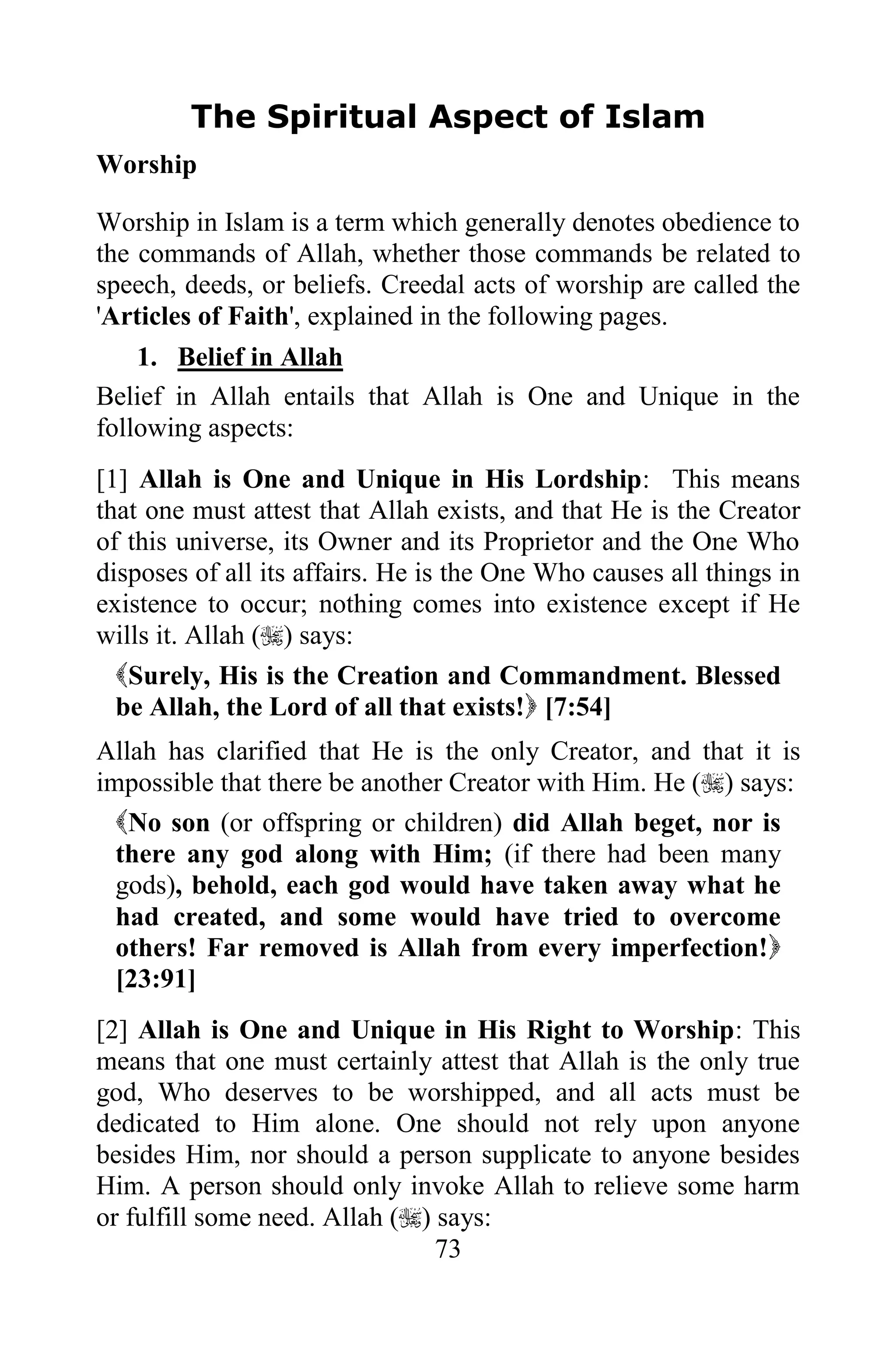The Spiritual Aspect of Islam
Worship

Worship in Islam is a term which generally denotes obedience to
the commands of Allah, whether those commands be related to
speech, deeds, or beliefs. Creedal acts of worship are called the
'Articles of Faith', explained in the following pages.
    1. Belief in Allah
Belief in Allah entails that Allah is One and Unique in the
following aspects:
[1] Allah is One and Unique in His Lordship: This means
that one must attest that Allah exists, and that He is the Creator
of this universe, its Owner and its Proprietor and the One Who
disposes of all its affairs. He is the One Who causes all things in
existence to occur; nothing comes into existence except if He
wills it. Allah () says:
  Surely, His is the Creation and Commandment. Blessed
  be Allah, the Lord of all that exists! [7:54]
Allah has clarified that He is the only Creator, and that it is
impossible that there be another Creator with Him. He () says:
  No son (or offspring or children) did Allah beget, nor is
  there any god along with Him; (if there had been many
  gods), behold, each god would have taken away what he
  had created, and some would have tried to overcome
  others! Far removed is Allah from every imperfection!
  [23:91]
[2] Allah is One and Unique in His Right to Worship: This
means that one must certainly attest that Allah is the only true
god, Who deserves to be worshipped, and all acts must be
dedicated to Him alone. One should not rely upon anyone
besides Him, nor should a person supplicate to anyone besides
Him. A person should only invoke Allah to relieve some harm
or fulfill some need. Allah () says:
                                73
 