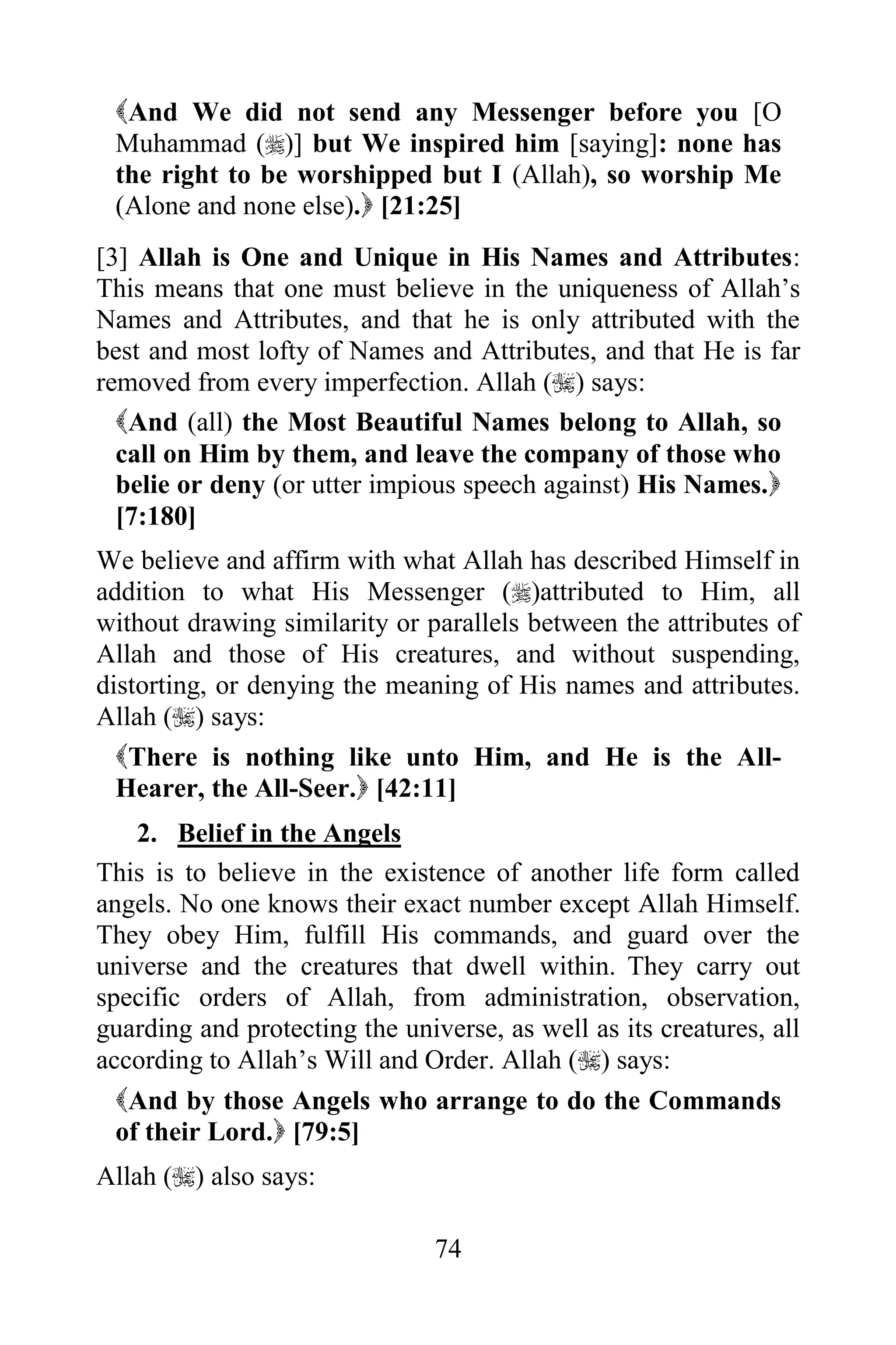 And We did not send any Messenger before you [O
 Muhammad ()] but We inspired him [saying]: none has
 the right to be worshipped but I (Allah), so worship Me
 (Alone and none else). [21:25]
[3] Allah is One and Unique in His Names and Attributes:
This means that one must believe in the uniqueness of Allah‟s
Names and Attributes, and that he is only attributed with the
best and most lofty of Names and Attributes, and that He is far
removed from every imperfection. Allah () says:
  And (all) the Most Beautiful Names belong to Allah, so
  call on Him by them, and leave the company of those who
  belie or deny (or utter impious speech against) His Names.
  [7:180]
We believe and affirm with what Allah has described Himself in
addition to what His Messenger ()attributed to Him, all
without drawing similarity or parallels between the attributes of
Allah and those of His creatures, and without suspending,
distorting, or denying the meaning of His names and attributes.
Allah () says:
  There is nothing like unto Him, and He is the All-
  Hearer, the All-Seer. [42:11]
    2. Belief in the Angels
This is to believe in the existence of another life form called
angels. No one knows their exact number except Allah Himself.
They obey Him, fulfill His commands, and guard over the
universe and the creatures that dwell within. They carry out
specific orders of Allah, from administration, observation,
guarding and protecting the universe, as well as its creatures, all
according to Allah‟s Will and Order. Allah () says:
  And by those Angels who arrange to do the Commands
  of their Lord. [79:5]
Allah () also says:

                                74
 