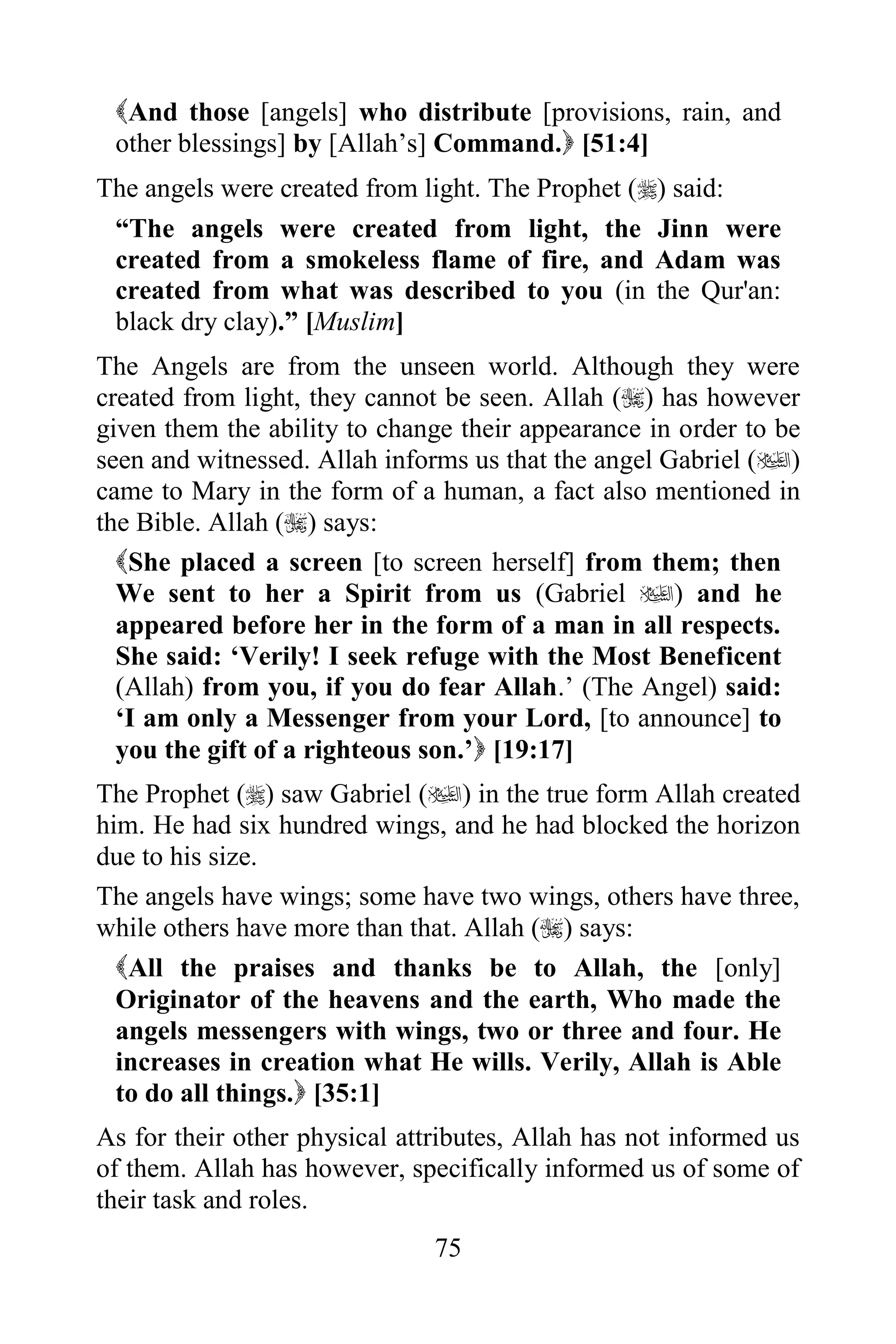 And those [angels] who distribute [provisions, rain, and
 other blessings] by [Allah‟s] Command. [51:4]
The angels were created from light. The Prophet () said:
 “The angels were created from light, the Jinn were
 created from a smokeless flame of fire, and Adam was
 created from what was described to you (in the Qur'an:
 black dry clay).” [Muslim]
The Angels are from the unseen world. Although they were
created from light, they cannot be seen. Allah () has however
given them the ability to change their appearance in order to be
seen and witnessed. Allah informs us that the angel Gabriel ()
came to Mary in the form of a human, a fact also mentioned in
the Bible. Allah () says:
  She placed a screen [to screen herself] from them; then
  We sent to her a Spirit from us (Gabriel ) and he
  appeared before her in the form of a man in all respects.
  She said: „Verily! I seek refuge with the Most Beneficent
  (Allah) from you, if you do fear Allah.‟ (The Angel) said:
  „I am only a Messenger from your Lord, [to announce] to
  you the gift of a righteous son.‟ [19:17]
The Prophet () saw Gabriel () in the true form Allah created
him. He had six hundred wings, and he had blocked the horizon
due to his size.
The angels have wings; some have two wings, others have three,
while others have more than that. Allah () says:
  All the praises and thanks be to Allah, the [only]
  Originator of the heavens and the earth, Who made the
  angels messengers with wings, two or three and four. He
  increases in creation what He wills. Verily, Allah is Able
  to do all things. [35:1]
As for their other physical attributes, Allah has not informed us
of them. Allah has however, specifically informed us of some of
their task and roles.
                               75
 