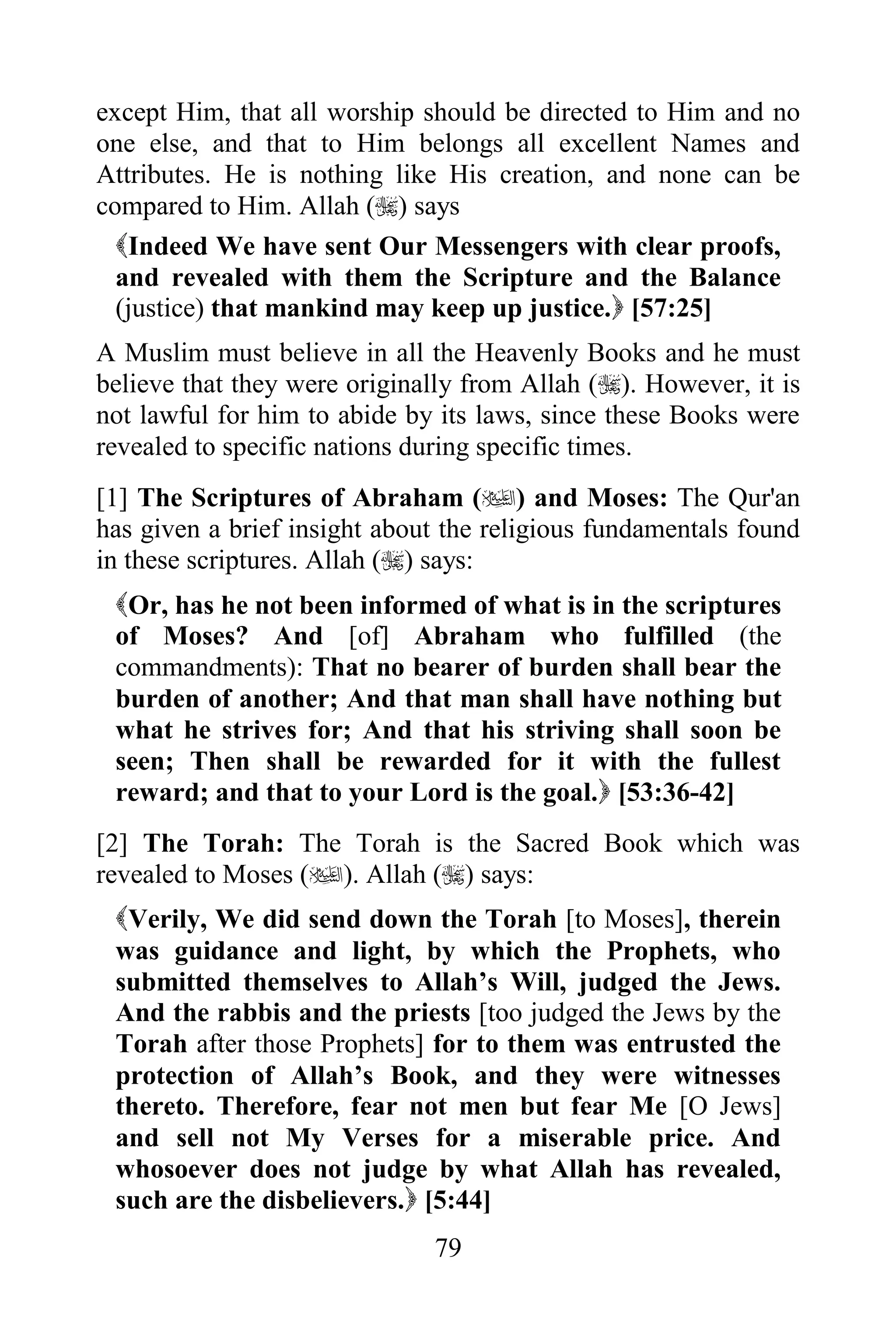 except Him, that all worship should be directed to Him and no
one else, and that to Him belongs all excellent Names and
Attributes. He is nothing like His creation, and none can be
compared to Him. Allah () says
  Indeed We have sent Our Messengers with clear proofs,
  and revealed with them the Scripture and the Balance
  (justice) that mankind may keep up justice. [57:25]
A Muslim must believe in all the Heavenly Books and he must
believe that they were originally from Allah (). However, it is
not lawful for him to abide by its laws, since these Books were
revealed to specific nations during specific times.
[1] The Scriptures of Abraham () and Moses: The Qur'an
has given a brief insight about the religious fundamentals found
in these scriptures. Allah () says:
 Or, has he not been informed of what is in the scriptures
 of Moses? And [of] Abraham who fulfilled (the
 commandments): That no bearer of burden shall bear the
 burden of another; And that man shall have nothing but
 what he strives for; And that his striving shall soon be
 seen; Then shall be rewarded for it with the fullest
 reward; and that to your Lord is the goal. [53:36-42]
[2] The Torah: The Torah is the Sacred Book which was
revealed to Moses (). Allah () says:
 Verily, We did send down the Torah [to Moses], therein
 was guidance and light, by which the Prophets, who
 submitted themselves to Allah‟s Will, judged the Jews.
 And the rabbis and the priests [too judged the Jews by the
 Torah after those Prophets] for to them was entrusted the
 protection of Allah‟s Book, and they were witnesses
 thereto. Therefore, fear not men but fear Me [O Jews]
 and sell not My Verses for a miserable price. And
 whosoever does not judge by what Allah has revealed,
 such are the disbelievers. [5:44]
                              79
 