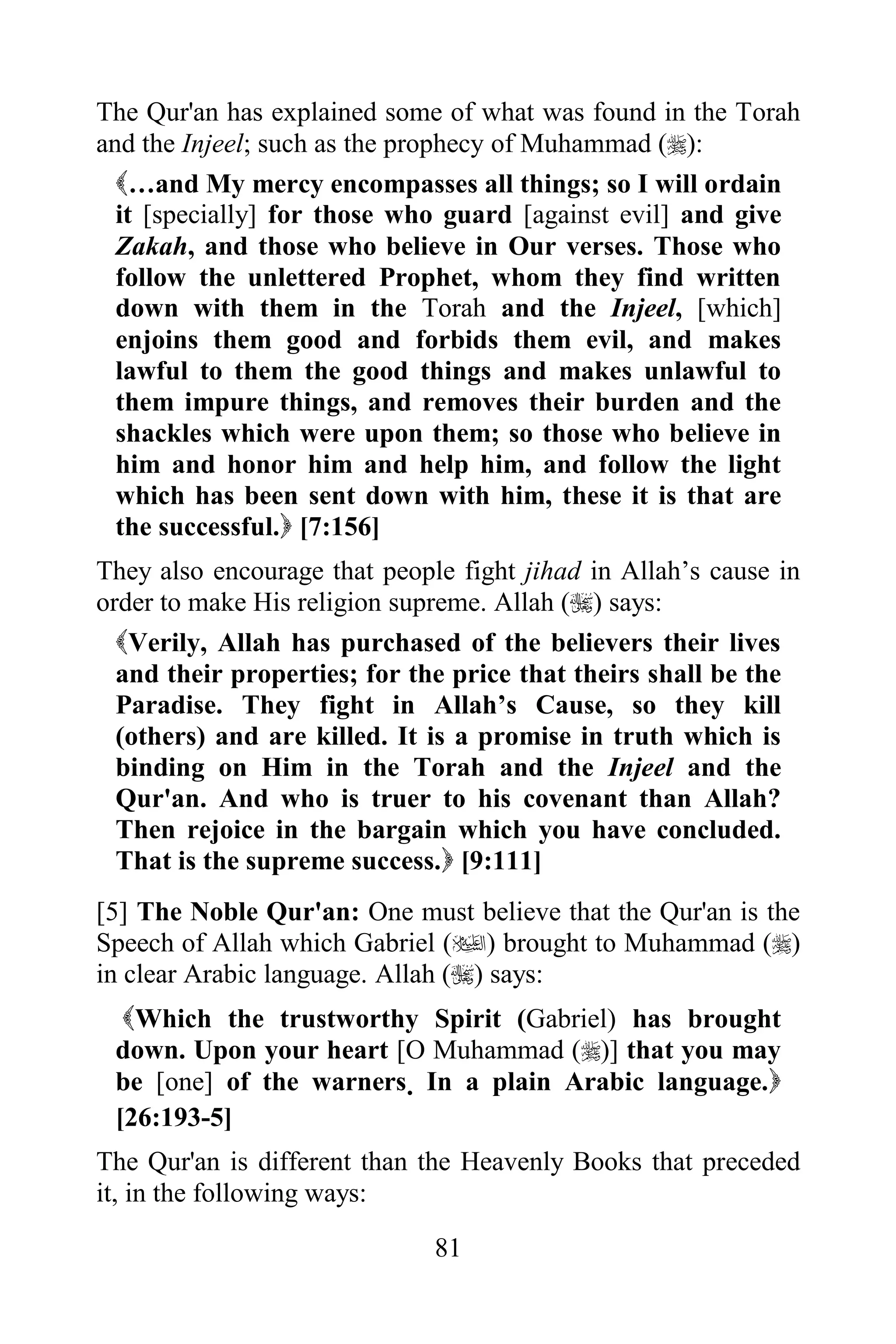 The Qur'an has explained some of what was found in the Torah
and the Injeel; such as the prophecy of Muhammad ():
  …and My mercy encompasses all things; so I will ordain
  it [specially] for those who guard [against evil] and give
  Zakah, and those who believe in Our verses. Those who
  follow the unlettered Prophet, whom they find written
  down with them in the Torah and the Injeel, [which]
  enjoins them good and forbids them evil, and makes
  lawful to them the good things and makes unlawful to
  them impure things, and removes their burden and the
  shackles which were upon them; so those who believe in
  him and honor him and help him, and follow the light
  which has been sent down with him, these it is that are
  the successful. [7:156]
They also encourage that people fight jihad in Allah‟s cause in
order to make His religion supreme. Allah () says:
  Verily, Allah has purchased of the believers their lives
  and their properties; for the price that theirs shall be the
  Paradise. They fight in Allah‟s Cause, so they kill
  (others) and are killed. It is a promise in truth which is
  binding on Him in the Torah and the Injeel and the
  Qur'an. And who is truer to his covenant than Allah?
  Then rejoice in the bargain which you have concluded.
  That is the supreme success. [9:111]
[5] The Noble Qur'an: One must believe that the Qur'an is the
Speech of Allah which Gabriel () brought to Muhammad ()
in clear Arabic language. Allah () says:
  Which the trustworthy Spirit (Gabriel) has brought
 down. Upon your heart [O Muhammad ()] that you may
 be [one] of the warners. In a plain Arabic language.
 [26:193-5]
The Qur'an is different than the Heavenly Books that preceded
it, in the following ways:

                              81
 