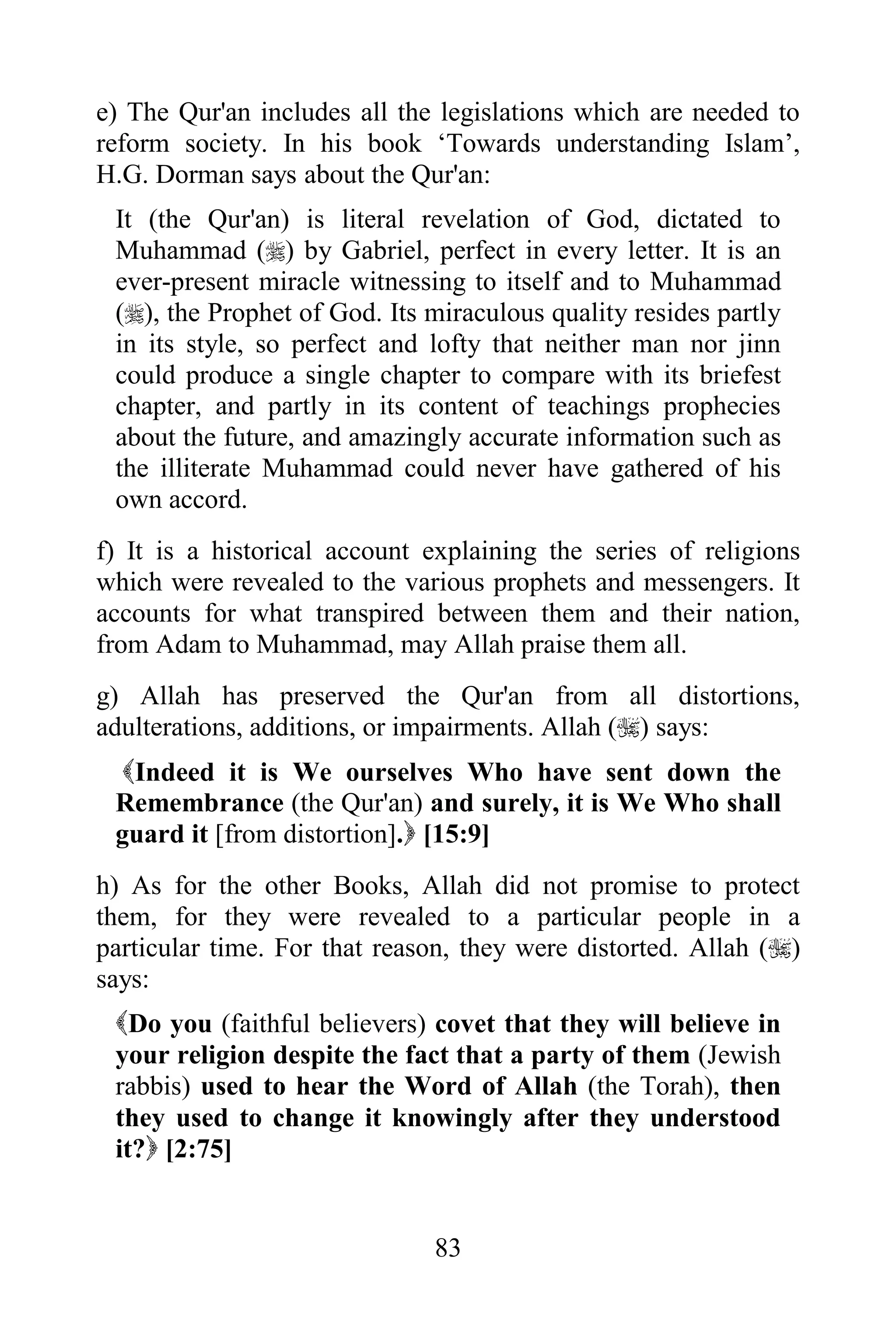 e) The Qur'an includes all the legislations which are needed to
reform society. In his book „Towards understanding Islam‟,
H.G. Dorman says about the Qur'an:
 It (the Qur'an) is literal revelation of God, dictated to
 Muhammad () by Gabriel, perfect in every letter. It is an
 ever-present miracle witnessing to itself and to Muhammad
 (), the Prophet of God. Its miraculous quality resides partly
 in its style, so perfect and lofty that neither man nor jinn
 could produce a single chapter to compare with its briefest
 chapter, and partly in its content of teachings prophecies
 about the future, and amazingly accurate information such as
 the illiterate Muhammad could never have gathered of his
 own accord.
f) It is a historical account explaining the series of religions
which were revealed to the various prophets and messengers. It
accounts for what transpired between them and their nation,
from Adam to Muhammad, may Allah praise them all.
g) Allah has preserved the Qur'an from all distortions,
adulterations, additions, or impairments. Allah () says:
  Indeed it is We ourselves Who have sent down the
 Remembrance (the Qur'an) and surely, it is We Who shall
 guard it [from distortion]. [15:9]
h) As for the other Books, Allah did not promise to protect
them, for they were revealed to a particular people in a
particular time. For that reason, they were distorted. Allah ()
says:
 Do you (faithful believers) covet that they will believe in
 your religion despite the fact that a party of them (Jewish
 rabbis) used to hear the Word of Allah (the Torah), then
 they used to change it knowingly after they understood
 it? [2:75]


                              83
 