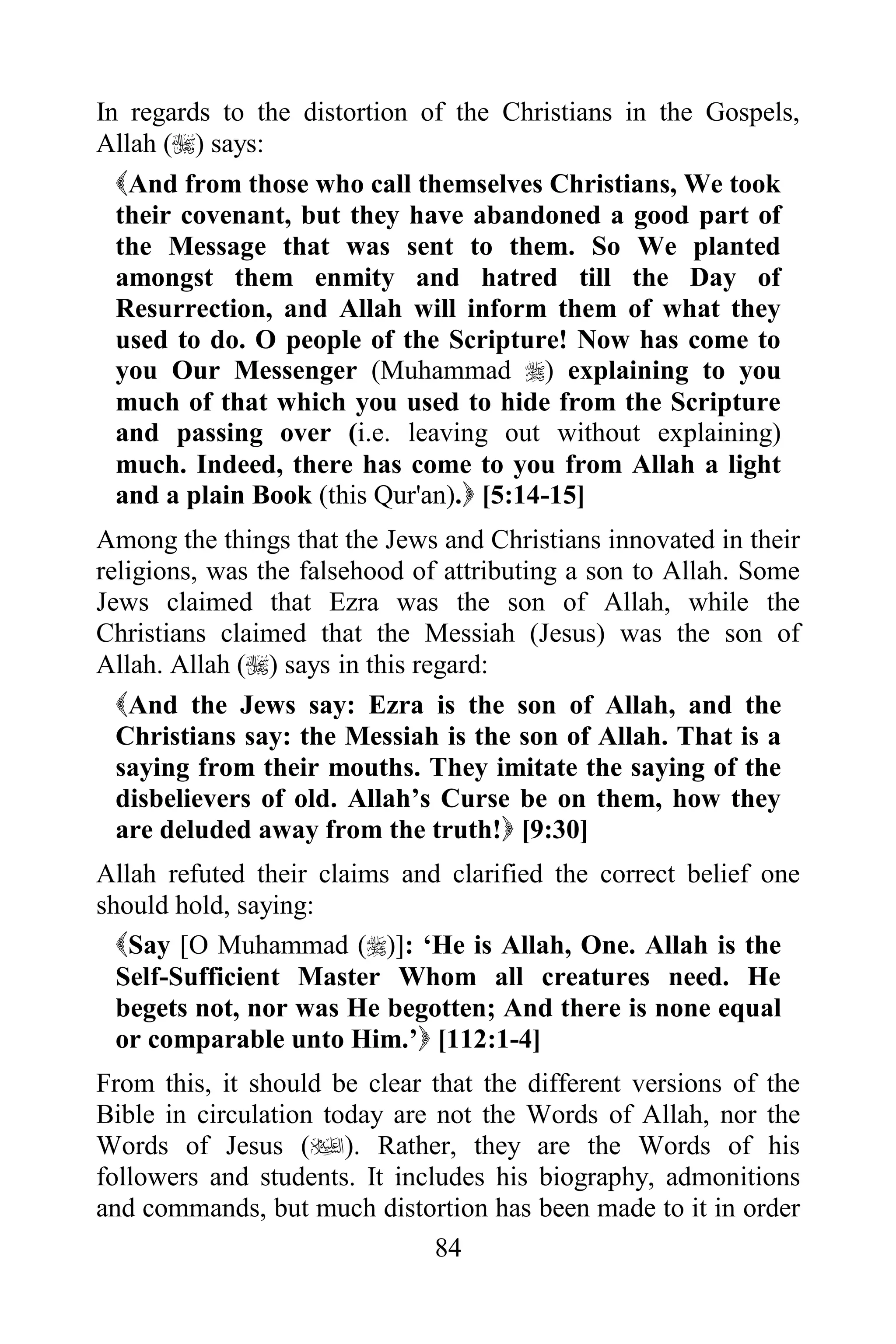 In regards to the distortion of the Christians in the Gospels,
Allah () says:
  And from those who call themselves Christians, We took
  their covenant, but they have abandoned a good part of
  the Message that was sent to them. So We planted
  amongst them enmity and hatred till the Day of
  Resurrection, and Allah will inform them of what they
  used to do. O people of the Scripture! Now has come to
  you Our Messenger (Muhammad ) explaining to you
  much of that which you used to hide from the Scripture
  and passing over (i.e. leaving out without explaining)
  much. Indeed, there has come to you from Allah a light
  and a plain Book (this Qur'an). [5:14-15]
Among the things that the Jews and Christians innovated in their
religions, was the falsehood of attributing a son to Allah. Some
Jews claimed that Ezra was the son of Allah, while the
Christians claimed that the Messiah (Jesus) was the son of
Allah. Allah () says in this regard:
  And the Jews say: Ezra is the son of Allah, and the
  Christians say: the Messiah is the son of Allah. That is a
  saying from their mouths. They imitate the saying of the
  disbelievers of old. Allah‟s Curse be on them, how they
  are deluded away from the truth! [9:30]
Allah refuted their claims and clarified the correct belief one
should hold, saying:
  Say [O Muhammad ()]: „He is Allah, One. Allah is the
  Self-Sufficient Master Whom all creatures need. He
  begets not, nor was He begotten; And there is none equal
  or comparable unto Him.‟ [112:1-4]
From this, it should be clear that the different versions of the
Bible in circulation today are not the Words of Allah, nor the
Words of Jesus (). Rather, they are the Words of his
followers and students. It includes his biography, admonitions
and commands, but much distortion has been made to it in order
                               84
 