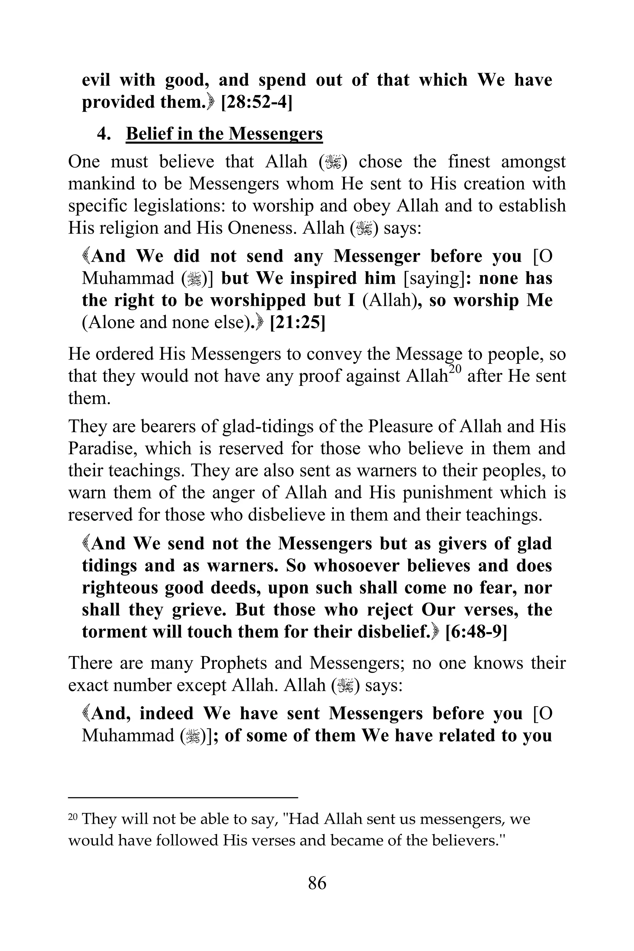 evil with good, and spend out of that which We have
     provided them. [28:52-4]
    4. Belief in the Messengers
One must believe that Allah () chose the finest amongst
mankind to be Messengers whom He sent to His creation with
specific legislations: to worship and obey Allah and to establish
His religion and His Oneness. Allah () says:
  And We did not send any Messenger before you [O
  Muhammad ()] but We inspired him [saying]: none has
  the right to be worshipped but I (Allah), so worship Me
  (Alone and none else). [21:25]
He ordered His Messengers to convey the Message to people, so
that they would not have any proof against Allah20 after He sent
them.
They are bearers of glad-tidings of the Pleasure of Allah and His
Paradise, which is reserved for those who believe in them and
their teachings. They are also sent as warners to their peoples, to
warn them of the anger of Allah and His punishment which is
reserved for those who disbelieve in them and their teachings.
     And We send not the Messengers but as givers of glad
     tidings and as warners. So whosoever believes and does
     righteous good deeds, upon such shall come no fear, nor
     shall they grieve. But those who reject Our verses, the
     torment will touch them for their disbelief. [6:48-9]
There are many Prophets and Messengers; no one knows their
exact number except Allah. Allah () says:
  And, indeed We have sent Messengers before you [O
  Muhammad ()]; of some of them We have related to you



 They will not be able to say, "Had Allah sent us messengers, we
20

would have followed His verses and became of the believers.''

                                 86
 