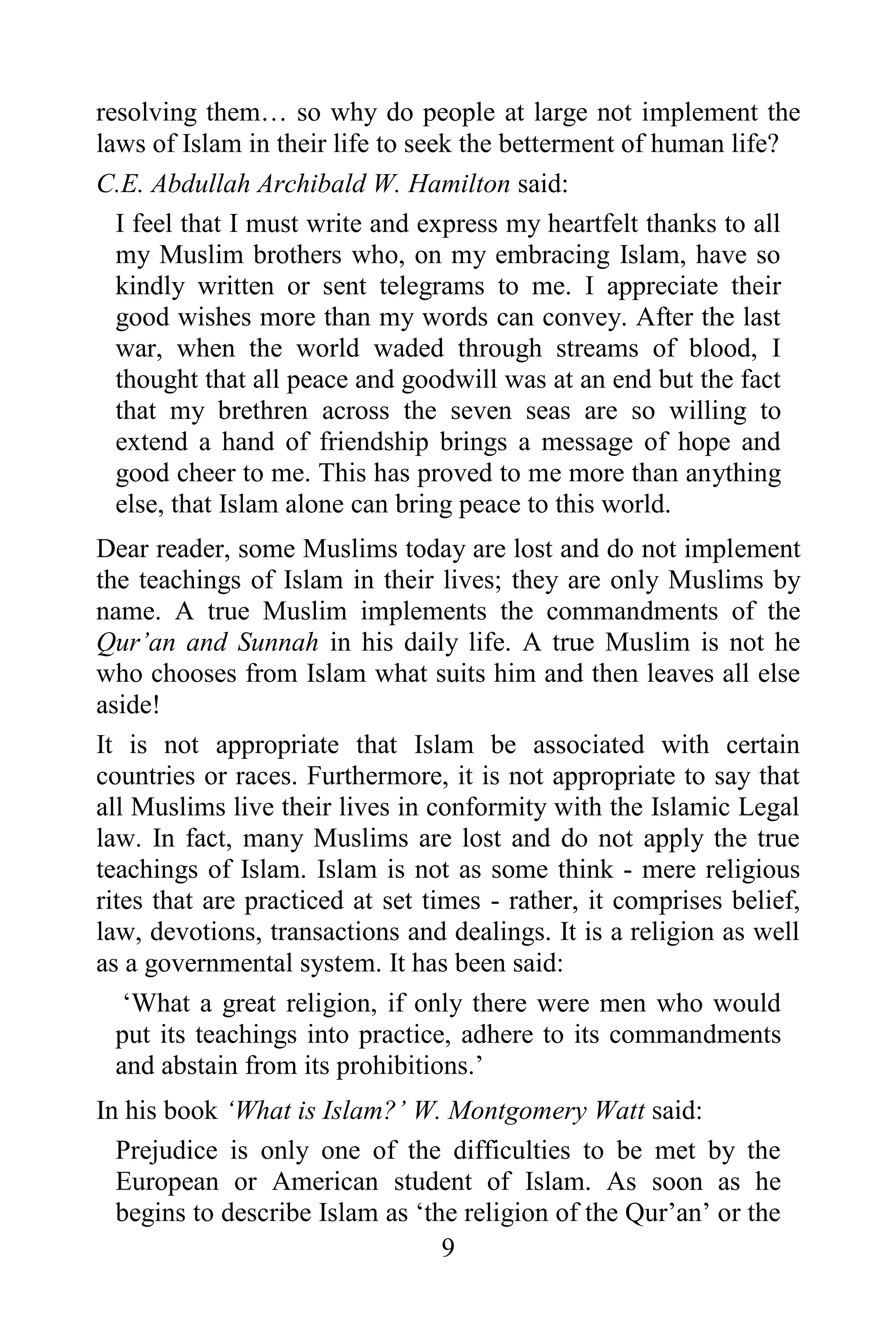 resolving them… so why do people at large not implement the
laws of Islam in their life to seek the betterment of human life?
C.E. Abdullah Archibald W. Hamilton said:
  I feel that I must write and express my heartfelt thanks to all
  my Muslim brothers who, on my embracing Islam, have so
  kindly written or sent telegrams to me. I appreciate their
  good wishes more than my words can convey. After the last
  war, when the world waded through streams of blood, I
  thought that all peace and goodwill was at an end but the fact
  that my brethren across the seven seas are so willing to
  extend a hand of friendship brings a message of hope and
  good cheer to me. This has proved to me more than anything
  else, that Islam alone can bring peace to this world.
Dear reader, some Muslims today are lost and do not implement
the teachings of Islam in their lives; they are only Muslims by
name. A true Muslim implements the commandments of the
Qur‟an and Sunnah in his daily life. A true Muslim is not he
who chooses from Islam what suits him and then leaves all else
aside!
It is not appropriate that Islam be associated with certain
countries or races. Furthermore, it is not appropriate to say that
all Muslims live their lives in conformity with the Islamic Legal
law. In fact, many Muslims are lost and do not apply the true
teachings of Islam. Islam is not as some think - mere religious
rites that are practiced at set times - rather, it comprises belief,
law, devotions, transactions and dealings. It is a religion as well
as a governmental system. It has been said:
   „What a great religion, if only there were men who would
  put its teachings into practice, adhere to its commandments
  and abstain from its prohibitions.‟
In his book „What is Islam?‟ W. Montgomery Watt said:
  Prejudice is only one of the difficulties to be met by the
  European or American student of Islam. As soon as he
  begins to describe Islam as „the religion of the Qur‟an‟ or the
                                 9
 