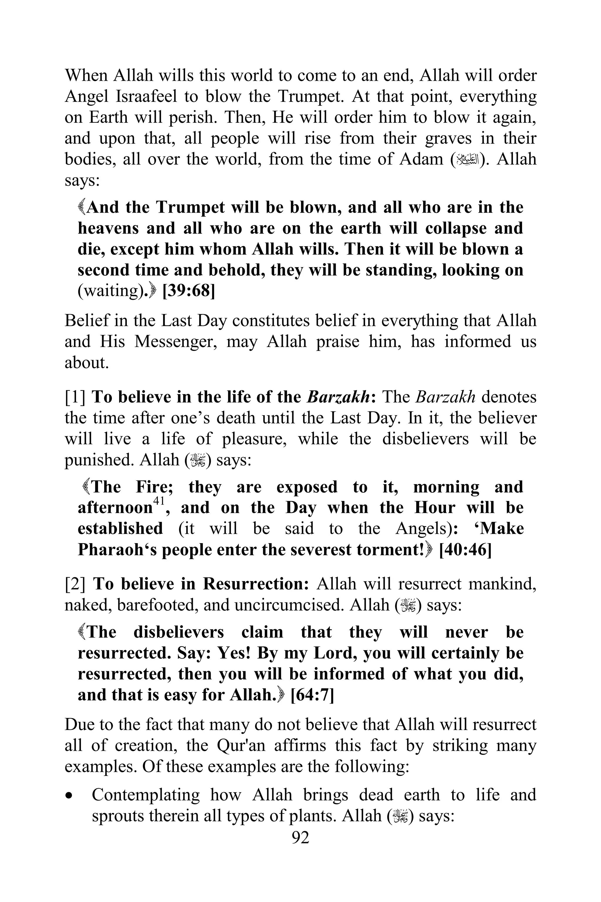 When Allah wills this world to come to an end, Allah will order
Angel Israafeel to blow the Trumpet. At that point, everything
on Earth will perish. Then, He will order him to blow it again,
and upon that, all people will rise from their graves in their
bodies, all over the world, from the time of Adam (). Allah
says:
  And the Trumpet will be blown, and all who are in the
  heavens and all who are on the earth will collapse and
  die, except him whom Allah wills. Then it will be blown a
  second time and behold, they will be standing, looking on
  (waiting). [39:68]
Belief in the Last Day constitutes belief in everything that Allah
and His Messenger, may Allah praise him, has informed us
about.
[1] To believe in the life of the Barzakh: The Barzakh denotes
the time after one‟s death until the Last Day. In it, the believer
will live a life of pleasure, while the disbelievers will be
punished. Allah () says:
   The Fire; they are exposed to it, morning and
  afternoon41, and on the Day when the Hour will be
  established (it will be said to the Angels): „Make
  Pharaoh„s people enter the severest torment! [40:46]
[2] To believe in Resurrection: Allah will resurrect mankind,
naked, barefooted, and uncircumcised. Allah () says:
  The disbelievers claim that they will never be
  resurrected. Say: Yes! By my Lord, you will certainly be
  resurrected, then you will be informed of what you did,
  and that is easy for Allah. [64:7]
Due to the fact that many do not believe that Allah will resurrect
all of creation, the Qur'an affirms this fact by striking many
examples. Of these examples are the following:
   Contemplating how Allah brings dead earth to life and
    sprouts therein all types of plants. Allah () says:
                                 92
 