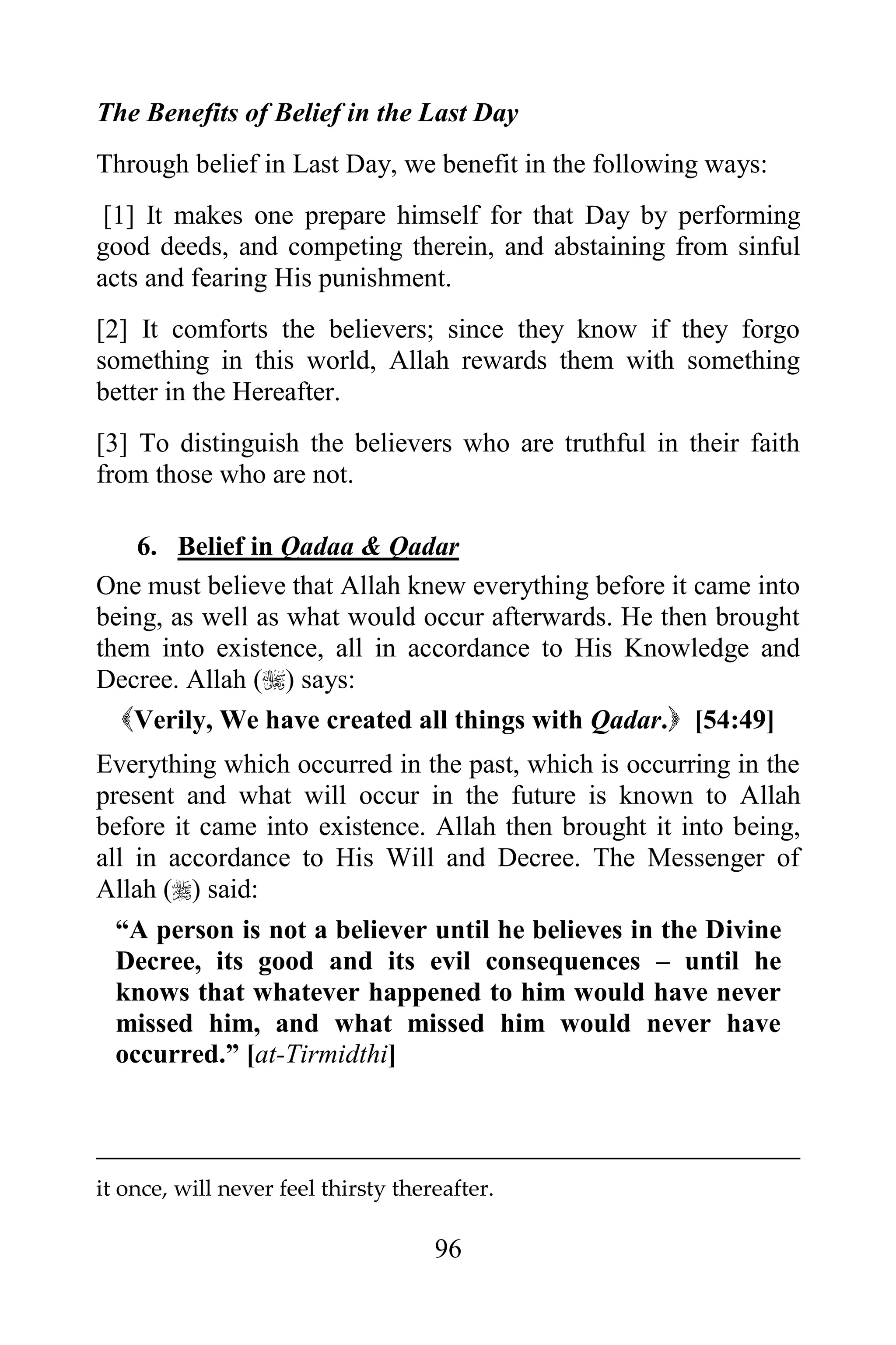 The Benefits of Belief in the Last Day
Through belief in Last Day, we benefit in the following ways:
 [1] It makes one prepare himself for that Day by performing
good deeds, and competing therein, and abstaining from sinful
acts and fearing His punishment.
[2] It comforts the believers; since they know if they forgo
something in this world, Allah rewards them with something
better in the Hereafter.
[3] To distinguish the believers who are truthful in their faith
from those who are not.

    6. Belief in Qadaa & Qadar
One must believe that Allah knew everything before it came into
being, as well as what would occur afterwards. He then brought
them into existence, all in accordance to His Knowledge and
Decree. Allah () says:
  Verily, We have created all things with Qadar. [54:49]
Everything which occurred in the past, which is occurring in the
present and what will occur in the future is known to Allah
before it came into existence. Allah then brought it into being,
all in accordance to His Will and Decree. The Messenger of
Allah () said:
  “A person is not a believer until he believes in the Divine
  Decree, its good and its evil consequences – until he
  knows that whatever happened to him would have never
  missed him, and what missed him would never have
  occurred.” [at-Tirmidthi]



it once, will never feel thirsty thereafter.

                                     96
 