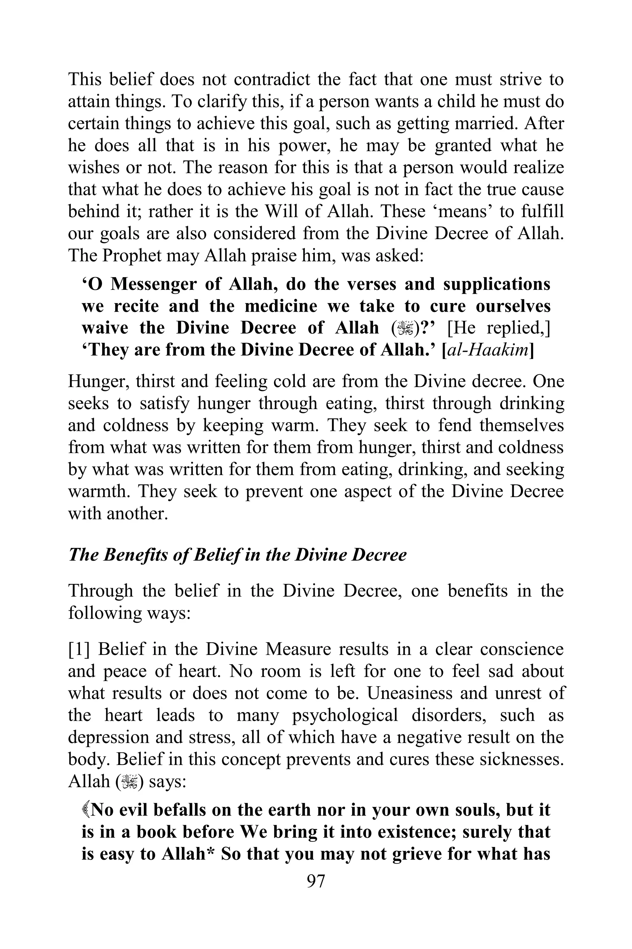 This belief does not contradict the fact that one must strive to
attain things. To clarify this, if a person wants a child he must do
certain things to achieve this goal, such as getting married. After
he does all that is in his power, he may be granted what he
wishes or not. The reason for this is that a person would realize
that what he does to achieve his goal is not in fact the true cause
behind it; rather it is the Will of Allah. These „means‟ to fulfill
our goals are also considered from the Divine Decree of Allah.
The Prophet may Allah praise him, was asked:
  „O Messenger of Allah, do the verses and supplications
  we recite and the medicine we take to cure ourselves
  waive the Divine Decree of Allah ()?‟ [He replied,]
  „They are from the Divine Decree of Allah.‟ [al-Haakim]
Hunger, thirst and feeling cold are from the Divine decree. One
seeks to satisfy hunger through eating, thirst through drinking
and coldness by keeping warm. They seek to fend themselves
from what was written for them from hunger, thirst and coldness
by what was written for them from eating, drinking, and seeking
warmth. They seek to prevent one aspect of the Divine Decree
with another.

The Benefits of Belief in the Divine Decree
Through the belief in the Divine Decree, one benefits in the
following ways:
[1] Belief in the Divine Measure results in a clear conscience
and peace of heart. No room is left for one to feel sad about
what results or does not come to be. Uneasiness and unrest of
the heart leads to many psychological disorders, such as
depression and stress, all of which have a negative result on the
body. Belief in this concept prevents and cures these sicknesses.
Allah () says:
  No evil befalls on the earth nor in your own souls, but it
  is in a book before We bring it into existence; surely that
  is easy to Allah* So that you may not grieve for what has
                                97
 
