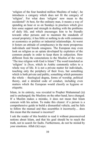„religion of the four hundred million Muslims of today‟, he
 introduces a category which does not fit the category of
 „religion‟. For what does „religion‟ now mean to the
 occidental? At best, for the ordinary man, it means a way of
 spending an hour or so on Sundays in practices which give
 him some support and strength in dealing with the problems
 of daily life, and which encourages him to be friendly
 towards other persons and to maintain the standards of
 sexual propriety; it has little or nothing to do with commerce
 or economics or politics or industrial relationships. At worst
 it fosters an attitude of complacency in the more prosperous
 individuals and breeds smugness. The European may even
 look on religion as an opiate developed by exploiters of the
 common people in order to keep them in subjection. How
 different from the connotations to the Muslim of the verse:
 „The true religion with God is Islam‟! The word translated as
 „religion‟ is Deen, which in Arabic commonly refers to a
 whole way of life. It is not a private matter for individuals,
 touching only the periphery of their lives, but something
 which is both private and public, something which permeates
 the whole – theological dogma, forms of worship, political
 theory, and a detailed code of conduct, including even
 matters which the European would classify as hygiene or
 etiquette.
Islam, in its entirety, was revealed to Prophet Muhammad ()
and is unchanged; the Muslims on the other hand, have changed.
If a Muslim makes a mistake, it does not mean that Islam
concurs with his action. To make this clearer: if a person is a
comprehensive guide to build a dismantled vehicle, and he fails
to follow the manual and thus assembles it incorrectly… does
this mean that the manual is incorrect?
I ask the reader of this booklet to read it without preconceived
notions about Islam, and that his goal should be to reach the
truth, not to search for faults. Furthermore, do not be misled by
your emotions. Allah () says:
                               10
 