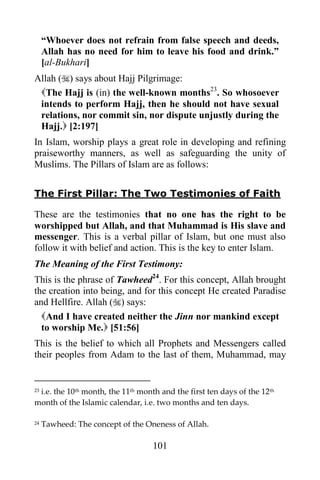 “Whoever does not refrain from false speech and deeds,
     Allah has no need for him to leave his food and drink.”
     [al-Bukhari]
Allah () says about Hajj Pilgrimage:
 The Hajj is (in) the well-known months23. So whosoever
 intends to perform Hajj, then he should not have sexual
 relations, nor commit sin, nor dispute unjustly during the
 Hajj. [2:197]
In Islam, worship plays a great role in developing and refining
praiseworthy manners, as well as safeguarding the unity of
Muslims. The Pillars of Islam are as follows:


The First Pillar: The Two Testimonies of Faith

These are the testimonies that no one has the right to be
worshipped but Allah, and that Muhammad is His slave and
messenger. This is a verbal pillar of Islam, but one must also
follow it with belief and action. This is the key to enter Islam.
The Meaning of the First Testimony:
This is the phrase of Tawheed24. For this concept, Allah brought
the creation into being, and for this concept He created Paradise
and Hellfire. Allah () says:
  And I have created neither the Jinn nor mankind except
  to worship Me. [51:56]
This is the belief to which all Prophets and Messengers called
their peoples from Adam to the last of them, Muhammad, may


 i.e. the 10th month, the 11th month and the first ten days of the 12th
23

month of the Islamic calendar, i.e. two months and ten days.

24   Tawheed: The concept of the Oneness of Allah.

                                   101
 