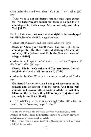Allah praise them and keep them safe from all evil. Allah ()
says:
   And we have not sent before you any messenger except
  that We have revealed to him that there is no god that is
  worshipped in truth except Me, so worship and obey
  Me. [10:25]

The first testimony, that none has the right to be worshipped
but Allah, includes the following meanings:
 Allah is the Creator of all that exists. Allah () says:
 Such is Allah, your Lord! None has the right to be
 worshipped but He, the Creator of all things. So worship
 and obey Him (Alone), and He is the Guardian over all
 things. [6:102]
 Allah is the Proprietor of all that exists, and the Disposer of
all affairs25. Allah () says:
  Surely, His is the Creation and Commandment. Blessed
  be Allah, the Lord of all that exists]! [7:54]
 Allah is the One Who deserves to be worshipped.26 Allah
says:
  No doubt! Verily, to Allah belongs whosoever is in the
  heavens and whosoever is in the earth. And those who
  worship and invoke others besides Allah, in fact they
  follow not the partners, they follow only a conjecture and
  they only invent lies. [10:66]
 To Him belong the beautiful names and perfect attributes. Far
removed is He from every imperfection.27

25 Points one and two are known as Tawheed ar-Ruboobiyyah, or the
Oneness of Allah. This is the belief that there is no Creator, Provider,
Sustainer, and Owner except for Allah.
26 This is concept is known as Tawheed al-Uloohiyyah, or the Oneness of

Allah in His worship.
                                  102
 