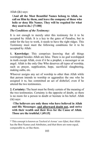 Allah () says:
 And all the Most Beautiful Names belong to Allah, so
 call on Him by them, and leave the company of those who
 belie or deny His Names. They will be requited for what
 they used to do. [7:180]
The Conditions of the Testimony:
It is not enough to merely utter this testimony for it to be
accepted by Allah. It is a key to the gates of Paradise, but in
order for the key to work, it needs to have the right ridges. This
Testimony must meet the following conditions for it to be
accepted by Allah:
1. Knowledge: This comprises knowing that all things
worshipped besides Allah are false. There is no god worshipped
in truth except Allah, even if it be a prophet, a messenger or an
angel. Allah is the only One Who deserves all types of worship,
such as prayer, supplication, hope, sacrificial slaughtering,
making oaths, etc.
Whoever assigns any act of worship to other than Allah while
that person intends to worship or aggrandize the one who he
assigned it to, has committed an act of disbelief, even if he
uttered the two testimonies.
2. Certainty: The heart must be firmly certain of the meaning of
the two testimonies. Certainty is the opposite of doubt, so there
is no room for a person to doubt or hesitate in his belief. Allah
() says:
   The believers are only those who have believed in Allah
  and His Messenger, and afterward doubt not, and strive
  with their wealth and their lives for the Cause of Allah.
  Those are the truthful. [49:15]

27This concept is known as Tawheed al-Asmaa´ was-Sifaat, that Allah
has the Best Names and Attributes, and that there are none equal,
comparable to, or like them.
                                 103
 