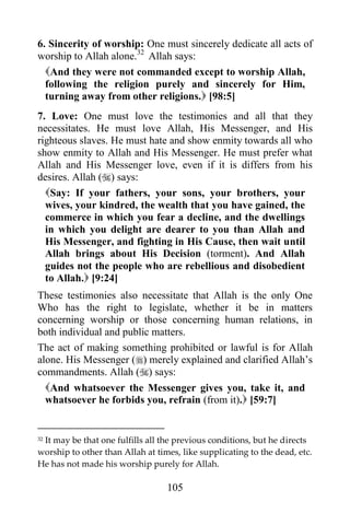 6. Sincerity of worship: One must sincerely dedicate all acts of
worship to Allah alone.32 Allah says:
  And they were not commanded except to worship Allah,
  following the religion purely and sincerely for Him,
  turning away from other religions. [98:5]
7. Love: One must love the testimonies and all that they
necessitates. He must love Allah, His Messenger, and His
righteous slaves. He must hate and show enmity towards all who
show enmity to Allah and His Messenger. He must prefer what
Allah and His Messenger love, even if it is differs from his
desires. Allah () says:
  Say: If your fathers, your sons, your brothers, your
  wives, your kindred, the wealth that you have gained, the
  commerce in which you fear a decline, and the dwellings
  in which you delight are dearer to you than Allah and
  His Messenger, and fighting in His Cause, then wait until
  Allah brings about His Decision (torment). And Allah
  guides not the people who are rebellious and disobedient
  to Allah. [9:24]
These testimonies also necessitate that Allah is the only One
Who has the right to legislate, whether it be in matters
concerning worship or those concerning human relations, in
both individual and public matters.
The act of making something prohibited or lawful is for Allah
alone. His Messenger () merely explained and clarified Allah‟s
commandments. Allah () says:
  And whatsoever the Messenger gives you, take it, and
  whatsoever he forbids you, refrain (from it). [59:7]


 It may be that one fulfills all the previous conditions, but he directs
32

worship to other than Allah at times, like supplicating to the dead, etc.
He has not made his worship purely for Allah.

                                  105
 