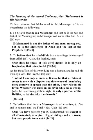 The Meaning of the second Testimony, that „Muhammad is
His Messenger‟
To bear witness that Muhammad is the Messenger of Allah
necessitates the following:
1. To believe that he is a Messenger, and that he is the best and
last of the Messengers; no Messenger will come after him. Allah
() says:
   Muhammad is not the father of any man among you,
  but he is the Messenger of Allah and the last of the
  Prophets. [33:40]
2. To believe that he is infallible in the teachings he conveyed
from Allah (). Allah, the Exalted, says:
  Nor does he speak of [his own] desire. It is only an
  Inspiration that is inspired. [53:3-4]
As for the affairs of this world, he was a human, and he had his
own opinions. The Prophet () said:
 “Indeed I am only a human. It may be that a claimant
 comes to me with a dispute, and due to one of them being
 more coercive in speech than the other, I may rule in his
 favor. Whoever was ruled in his favor while he is wrong,
 [what he is receiving without right] is only a portion of the
 Hellfire, so let him take it or leave it.”
  [Muslim]
3. To believe that he is a Messenger to all creation; to Jinn
and to humans until the Final Hour. Allah () says:
  And We have not sent you [O Muhammad ()] except to
  all of mankind, as a giver of glad tidings and a warner,
  but most people know not. [34:28]



                              106
 