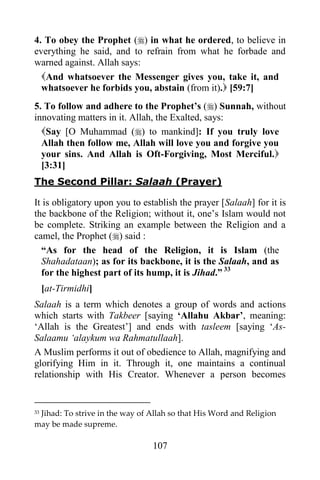 4. To obey the Prophet () in what he ordered, to believe in
everything he said, and to refrain from what he forbade and
warned against. Allah says:
  And whatsoever the Messenger gives you, take it, and
  whatsoever he forbids you, abstain (from it). [59:7]
5. To follow and adhere to the Prophet‟s () Sunnah, without
innovating matters in it. Allah, the Exalted, says:
  Say [O Muhammad () to mankind]: If you truly love
  Allah then follow me, Allah will love you and forgive you
  your sins. And Allah is Oft-Forgiving, Most Merciful.
  [3:31]
The Second Pillar: Salaah (Prayer)

It is obligatory upon you to establish the prayer [Salaah] for it is
the backbone of the Religion; without it, one‟s Islam would not
be complete. Striking an example between the Religion and a
camel, the Prophet () said :
  “As for the head of the Religion, it is Islam (the
  Shahadataan); as for its backbone, it is the Salaah, and as
  for the highest part of its hump, it is Jihad.” 33
     [at-Tirmidhi]
Salaah is a term which denotes a group of words and actions
which starts with Takbeer [saying „Allahu Akbar‟, meaning:
„Allah is the Greatest‟] and ends with tasleem [saying „As-
Salaamu „alaykum wa Rahmatullaah].
A Muslim performs it out of obedience to Allah, magnifying and
glorifying Him in it. Through it, one maintains a continual
relationship with His Creator. Whenever a person becomes


 Jihad: To strive in the way of Allah so that His Word and Religion
33

may be made supreme.

                                107
 