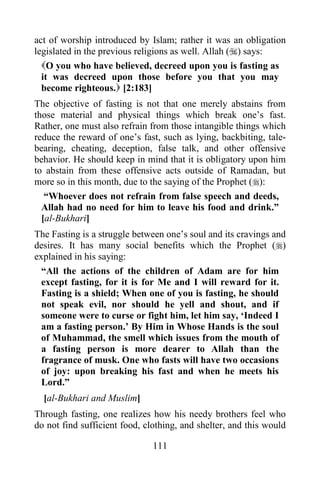 act of worship introduced by Islam; rather it was an obligation
legislated in the previous religions as well. Allah () says:
  O you who have believed, decreed upon you is fasting as
  it was decreed upon those before you that you may
  become righteous. [2:183]
The objective of fasting is not that one merely abstains from
those material and physical things which break one‟s fast.
Rather, one must also refrain from those intangible things which
reduce the reward of one‟s fast, such as lying, backbiting, tale-
bearing, cheating, deception, false talk, and other offensive
behavior. He should keep in mind that it is obligatory upon him
to abstain from these offensive acts outside of Ramadan, but
more so in this month, due to the saying of the Prophet ():
   “Whoever does not refrain from false speech and deeds,
  Allah had no need for him to leave his food and drink.”
  [al-Bukhari]
The Fasting is a struggle between one‟s soul and its cravings and
desires. It has many social benefits which the Prophet ()
explained in his saying:
  “All the actions of the children of Adam are for him
  except fasting, for it is for Me and I will reward for it.
  Fasting is a shield; When one of you is fasting, he should
  not speak evil, nor should he yell and shout, and if
  someone were to curse or fight him, let him say, „Indeed I
  am a fasting person.‟ By Him in Whose Hands is the soul
  of Muhammad, the smell which issues from the mouth of
  a fasting person is more dearer to Allah than the
  fragrance of musk. One who fasts will have two occasions
  of joy: upon breaking his fast and when he meets his
  Lord.”
  [al-Bukhari and Muslim]
Through fasting, one realizes how his needy brothers feel who
do not find sufficient food, clothing, and shelter, and this would

                               111
 