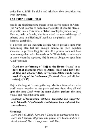 entice him to fulfill his rights and ask about their conditions and
what they need.
The Fifth Pillar: Hajj

Hajj is the pilgrimage one makes to the Sacred House of Allah
(the Ka‟bah) in order to perform certain rites at specific places
at specific times. This pillar of Islam is obligatory upon every
Muslim, male or female, who is sane and has reached the age of
puberty once in a lifetime, if they have the physical and
financial capability.
If a person has an incurable disease which prevents him from
performing Hajj but has enough money, he must deputize
someone to perform Hajj for him. If a person does not have
more money than what he needs to fulfill his daily requirements
or those whom he supports, Hajj is not an obligation upon him.
Allah () says:

  And the performing of Hajj to the House [Kaaba] is a
  duty that mankind owes to Allah, those who have the
  ability; and whoever disbelieves, then Allah stands not in
  need of any of the „aalameen [Mankind, Jinns and all that
  exists]. [3:97]

Hajj is the largest Islamic gathering. Muslims from all over the
world come together at one place and one time; they all call
upon the same Lord, wear the same clothes, perform the same
rituals, and recite the same call:
  Lab'baik al'laahum'ma lab'baik, lab'baika laa shareeka
  laka lab'baik. In'nal hamda wun'ni-mata laka wal-mulk laa
  shareeka lak.

Meaning:
 Here am I, O, Allah; here am I. There is no partner with You.
 Here am I. Surely, all praise and graces are Yours, and so is
 the dominion! There is no partner with You.

                               112
 