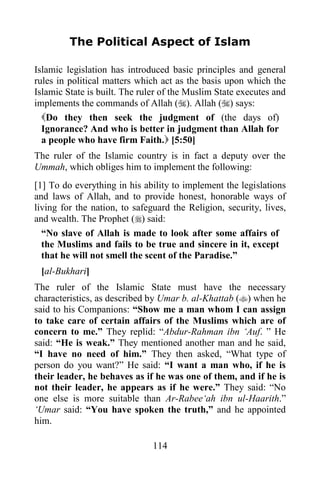 The Political Aspect of Islam

Islamic legislation has introduced basic principles and general
rules in political matters which act as the basis upon which the
Islamic State is built. The ruler of the Muslim State executes and
implements the commands of Allah (). Allah () says:
  Do they then seek the judgment of (the days of)
  Ignorance? And who is better in judgment than Allah for
  a people who have firm Faith. [5:50]
The ruler of the Islamic country is in fact a deputy over the
Ummah, which obliges him to implement the following:
[1] To do everything in his ability to implement the legislations
and laws of Allah, and to provide honest, honorable ways of
living for the nation, to safeguard the Religion, security, lives,
and wealth. The Prophet () said:
  “No slave of Allah is made to look after some affairs of
  the Muslims and fails to be true and sincere in it, except
  that he will not smell the scent of the Paradise.”
 [al-Bukhari]
The ruler of the Islamic State must have the necessary
characteristics, as described by Umar b. al-Khattab () when he
said to his Companions: “Show me a man whom I can assign
to take care of certain affairs of the Muslims which are of
concern to me.” They replid: “Abdur-Rahman ibn „Auf. ” He
said: “He is weak.” They mentioned another man and he said,
“I have no need of him.” They then asked, “What type of
person do you want?” He said: “I want a man who, if he is
their leader, he behaves as if he was one of them, and if he is
not their leader, he appears as if he were.” They said: “No
one else is more suitable than Ar-Rabee„ah ibn ul-Haarith.”
„Umar said: “You have spoken the truth,” and he appointed
him.

                               114
 