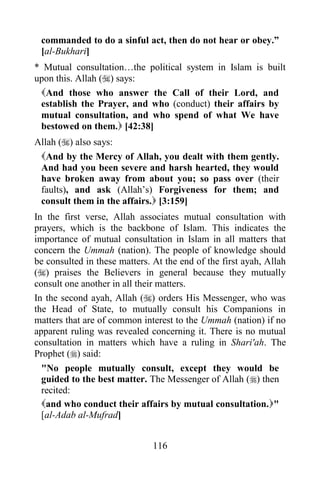 commanded to do a sinful act, then do not hear or obey.”
 [al-Bukhari]
* Mutual consultation…the political system in Islam is built
upon this. Allah () says:
 And those who answer the Call of their Lord, and
 establish the Prayer, and who (conduct) their affairs by
 mutual consultation, and who spend of what We have
 bestowed on them. [42:38]
Allah () also says:
 And by the Mercy of Allah, you dealt with them gently.
 And had you been severe and harsh hearted, they would
 have broken away from about you; so pass over (their
 faults), and ask (Allah‟s) Forgiveness for them; and
 consult them in the affairs. [3:159]
In the first verse, Allah associates mutual consultation with
prayers, which is the backbone of Islam. This indicates the
importance of mutual consultation in Islam in all matters that
concern the Ummah (nation). The people of knowledge should
be consulted in these matters. At the end of the first ayah, Allah
() praises the Believers in general because they mutually
consult one another in all their matters.
In the second ayah, Allah () orders His Messenger, who was
the Head of State, to mutually consult his Companions in
matters that are of common interest to the Ummah (nation) if no
apparent ruling was revealed concerning it. There is no mutual
consultation in matters which have a ruling in Shari'ah. The
Prophet () said:
 "No people mutually consult, except they would be
 guided to the best matter. The Messenger of Allah () then
 recited:
 and who conduct their affairs by mutual consultation."
 [al-Adab al-Mufrad]


                               116
 